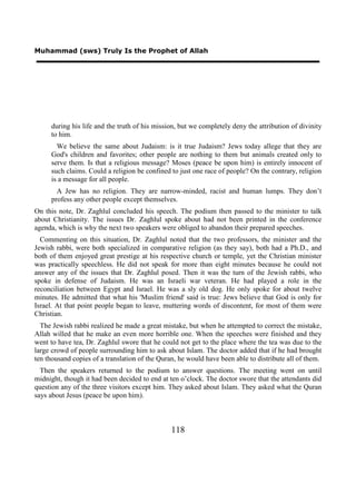 Muhammad (sws) Truly Is the Prophet of Allah




     during his life and the truth of his mission, but we completely deny the attribution of divinity
     to him.
       We believe the same about Judaism: is it true Judaism? Jews today allege that they are
     God's children and favorites; other people are nothing to them but animals created only to
     serve them. Is that a religious message? Moses (peace be upon him) is entirely innocent of
     such claims. Could a religion be confined to just one race of people? On the contrary, religion
     is a message for all people.
       A Jew has no religion. They are narrow-minded, racist and human lumps. They don’t
     profess any other people except themselves.
On this note, Dr. Zaghlul concluded his speech. The podium then passed to the minister to talk
about Christianity. The issues Dr. Zaghlul spoke about had not been printed in the conference
agenda, which is why the next two speakers were obliged to abandon their prepared speeches.
  Commenting on this situation, Dr. Zaghlul noted that the two professors, the minister and the
Jewish rabbi, were both specialized in comparative religion (as they say), both had a Ph.D., and
both of them enjoyed great prestige at his respective church or temple, yet the Christian minister
was practically speechless. He did not speak for more than eight minutes because he could not
answer any of the issues that Dr. Zaghlul posed. Then it was the turn of the Jewish rabbi, who
spoke in defense of Judaism. He was an Israeli war veteran. He had played a role in the
reconciliation between Egypt and Israel. He was a sly old dog. He only spoke for about twelve
minutes. He admitted that what his 'Muslim friend' said is true: Jews believe that God is only for
Israel. At that point people began to leave, muttering words of discontent, for most of them were
Christian.
  The Jewish rabbi realized he made a great mistake, but when he attempted to correct the mistake,
Allah willed that he make an even more horrible one. When the speeches were finished and they
went to have tea, Dr. Zaghlul swore that he could not get to the place where the tea was due to the
large crowd of people surrounding him to ask about Islam. The doctor added that if he had brought
ten thousand copies of a translation of the Quran, he would have been able to distribute all of them.
  Then the speakers returned to the podium to answer questions. The meeting went on until
midnight, though it had been decided to end at ten o’clock. The doctor swore that the attendants did
question any of the three visitors except him. They asked about Islam. They asked what the Quran
says about Jesus (peace be upon him).



                                                118
 
