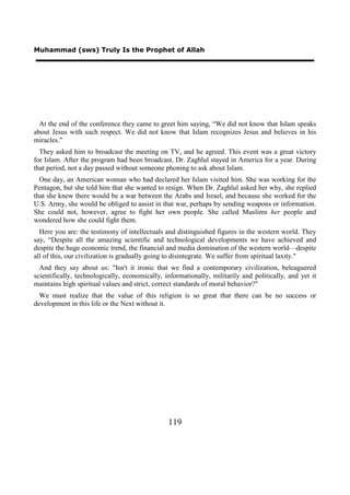 Muhammad (sws) Truly Is the Prophet of Allah




  At the end of the conference they came to greet him saying, “We did not know that Islam speaks
about Jesus with such respect. We did not know that Islam recognizes Jesus and believes in his
miracles."
  They asked him to broadcast the meeting on TV, and he agreed. This event was a great victory
for Islam. After the program had been broadcast, Dr. Zaghlul stayed in America for a year. During
that period, not a day passed without someone phoning to ask about Islam.
  One day, an American woman who had declared her Islam visited him. She was working for the
Pentagon, but she told him that she wanted to resign. When Dr. Zaghlul asked her why, she replied
that she knew there would be a war between the Arabs and Israel, and because she worked for the
U.S. Army, she would be obliged to assist in that war, perhaps by sending weapons or information.
She could not, however, agree to fight her own people. She called Muslims her people and
wondered how she could fight them.
  Here you are: the testimony of intellectuals and distinguished figures in the western world. They
say, “Despite all the amazing scientific and technological developments we have achieved and
despite the huge economic trend, the financial and media domination of the western world—despite
all of this, our civilization is gradually going to disintegrate. We suffer from spiritual laxity."
  And they say about us: "Isn't it ironic that we find a contemporary civilization, beleaguered
scientifically, technologically, economically, informationally, militarily and politically, and yet it
maintains high spiritual values and strict, correct standards of moral behavior?"
  We must realize that the value of this religion is so great that there can be no success or
development in this life or the Next without it.




                                                119
 