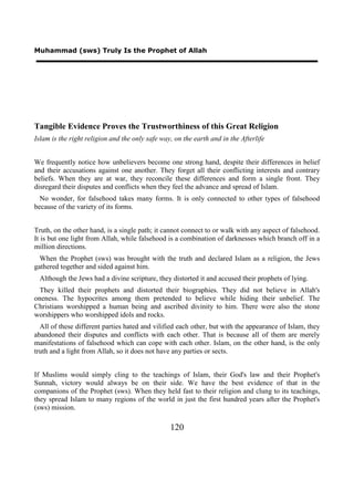 Muhammad (sws) Truly Is the Prophet of Allah




Tangible Evidence Proves the Trustworthiness of this Great Religion
Islam is the right religion and the only safe way, on the earth and in the Afterlife


We frequently notice how unbelievers become one strong hand, despite their differences in belief
and their accusations against one another. They forget all their conflicting interests and contrary
beliefs. When they are at war, they reconcile these differences and form a single front. They
disregard their disputes and conflicts when they feel the advance and spread of Islam.
  No wonder, for falsehood takes many forms. It is only connected to other types of falsehood
because of the variety of its forms.


Truth, on the other hand, is a single path; it cannot connect to or walk with any aspect of falsehood.
It is but one light from Allah, while falsehood is a combination of darknesses which branch off in a
million directions.
  When the Prophet (sws) was brought with the truth and declared Islam as a religion, the Jews
gathered together and sided against him.
 Although the Jews had a divine scripture, they distorted it and accused their prophets of lying.
 They killed their prophets and distorted their biographies. They did not believe in Allah's
oneness. The hypocrites among them pretended to believe while hiding their unbelief. The
Christians worshipped a human being and ascribed divinity to him. There were also the stone
worshippers who worshipped idols and rocks.
  All of these different parties hated and vilified each other, but with the appearance of Islam, they
abandoned their disputes and conflicts with each other. That is because all of them are merely
manifestations of falsehood which can cope with each other. Islam, on the other hand, is the only
truth and a light from Allah, so it does not have any parties or sects.


If Muslims would simply cling to the teachings of Islam, their God's law and their Prophet's
Sunnah, victory would always be on their side. We have the best evidence of that in the
companions of the Prophet (sws). When they held fast to their religion and clung to its teachings,
they spread Islam to many regions of the world in just the first hundred years after the Prophet's
(sws) mission.

                                                 120
 