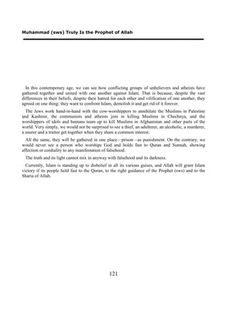 Muhammad (sws) Truly Is the Prophet of Allah




  In this contemporary age, we can see how conflicting groups of unbelievers and atheists have
gathered together and united with one another against Islam. That is because, despite the vast
differences in their beliefs, despite their hatred for each other and vilification of one another, they
agreed on one thing: they want to confront Islam, demolish it and get rid of it forever.
  The Jews work hand-in-hand with the cow-worshippers to annihilate the Muslims in Palestine
and Kashmir, the communists and atheists join in killing Muslims in Chechnya, and the
worshippers of idols and humans team up to kill Muslims in Afghanistan and other parts of the
world. Very simply, we would not be surprised to see a thief, an adulterer, an alcoholic, a murderer,
a usurer and a traitor get together when they share a common interest.
  All the same, they will be gathered in one place—prison—as punishment. On the contrary, we
would never see a person who worships God and holds fast to Quran and Sunnah, showing
affection or cordiality to any manifestation of falsehood.
 The truth and its light cannot mix in anyway with falsehood and its darkness.
  Currently, Islam is standing up to disbelief in all its various guises, and Allah will grant Islam
victory if its people hold fast to the Quran, to the right guidance of the Prophet (sws) and to the
Sharia of Allah.




                                                 121
 