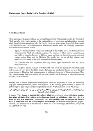 Muhammad (sws) Truly Is the Prophet of Allah




A Brief Exhortation


After realizing, with clear evidence and irrefutable proof, that Muhammad (sws) is the Prophet of
Allah and after believing for certain in the trustworthiness of his mission and admonition, we must
admit that all the instructions and rules the Prophet (sws) was sent with are from Allah. Every word
or deed of the Prophet (sws) contains great wisdom and benefit, and Allah Almighty knows them
even when they are hidden to men.
     Again, we must admit that every word and deed of the Prophet (sws) was formulated in a
      framework that Allah allowed and accepted. The enemies of Islam worked vigilantly, day
      and night, to harm the Prophet in different ways, and that was due to their envy, spite and
      grudge against Islam and the Muslims. No wonder they forgot all their disputes and
      conflicts to join hands to discredit Islam and the Prophet (sws)!
     Yet, Allah let them fail; He granted them only shame, regret and remorse until the Day of
      the Resurrection.
Islam has now spread far and wide, all over the world. That is why its enemies are full of envy and
spite towards it. They know that Islam attracts the hearts and minds, and they do not have the least
power to stop it. They find their tongues unable to withstand the spread of this great religion. Thus
they grasp at straws; they have nothing left but curses, insults and defamation as a last ditch attempt
to protect their self-image.


They try hard to prevent people from learning about Islam and the prophet of Islam, but fortunately
they gain nothing but failure, shame and disgrace. On the contrary, great numbers of people are
embracing this great religion and coming to believe in the Prophet of Allah (sws). Allah says,
‫ُ ِﻳ ُﻭ َ ِ ُﻄْ ِ ُﻭﺍ ُﻮ َ ﺍﻟﱠ ِ َِﻓْ َﺍ ِ ِﻢْ َﺍﻟﱠ ُ ُ ِ ﱡ ُﻮ ِ ِ ََﻮْ َ ِ َ ﺍﻟْ َﺎ ِ ُﻭ َ * ُ َ ﺍﱠ ِﻱ َﺭْ َ َ َ ُﻮَ ُ ِﺎﻟْ ُ َﻯ َ ِﻳ ِ ﺍﻟْ َ ﱢ ِ ُﻈْ ِ َ ُ ََﻰ‬
 ‫ﻳﺮ ﺪ ﻥ ﻟﻴ ﻔﺆ ﻧ ﺭ ﻠﻪ ﺑﺄ ﻮ ﻫﻬ ﻭ ﻠﻪ ﻣﺘﻢ ﻧ ﺭﻩ ﻭﻟ ﻛﺮﻩ ﻜ ﻓﺮ ﻥ ﻫﻮ ﻟﺬ ﺃ ﺳﻞ ﺭﺳ ﻟﻪ ﺑ ﻬﺪ ﻭﺩ ﻦ ﺤﻖ ﻟﻴ ﻬﺮﻩ ﻋﻠ‬
                                                          ‫ﺪ ﻦ ﻛﻠﻪ ﻭﻟ ﻛﺮﻩ ﻤ ﺮﻛ ﻥ‬
                                                          َ ‫ﺍﻟ ﱢﻳ ِ ُﱢ ِ ََﻮْ َ ِ َ ﺍﻟْ ُﺸْ ِ ُﻮ‬
It means, {They intend to put out the Light of Allah (the religion of Islam) with their mouths.
But Allah will bring His Light to perfection even though the disbelievers hate (it). * He it is
Who has sent His Messenger (Muhammad, sws) with guidance and the religion of truth to
make it victorious over all (other) religions even though the mushrikûn (polytheists, pagans,
idolaters, and disbelievers in the Oneness of Allah and in His messenger, Muhammad, sws) hate
(it).} [Al-Saff 61: 8-9]


                                                                            123
 