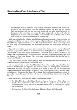 Muhammad (sws) Truly Is the Prophet of Allah




     6 - Tell people about the life stories of the Prophet's companions whom he (sws) trained well.
     Begin with Abu Bakr al-Siddiq, Umar ibn al-Khattab, Uthman ibn `Affan and `Ali ibn Abi
     Talib and continue until the last surviving member of that noble group known as the
     Companions, for it was they who spread this great religion all over the world after the
     Prophet (sws). In all the world, mankind has never known the likes of them in terms of their
     love, loyalty, sacrifice and redemption for the Prophet (sws).
  Allah selected the Prophet to be the last of all the prophets and messengers. He also selected his
companions to be the best ones to protect this great religion and spread it. They believed in him,
trusted him and supported him until he was able to spread his call and convey his message. After
his death, they sacrificed themselves and their money to spread this great religion all over the
world.
  We should pause briefly to explain a serious fact about the Shiites, who live mostly in Iran and
Lebanon. They curse and defame all of the companions of the Prophet (sws), except three or four.
They slander, lie and hold grudges against them. They speak badly of Aisha, the wife of the
Prophet (sws) and the daughter of Abu Bakr al-Siddiq, and Hafsa, the wife of the Prophet (sws) and
the daughter of Umar ibn al-Khattab. There are so many examples of their clear disbelief and the
corruption of their laws.
  Yet it is no wonder that they behave this way, when this misled group was mainly started by a
Jew who pretended to be a Muslim: Abdullah ibn Saba.
  It is our responsibility to refute their blatant lies. Under what is called taqia, they hide their
beliefs in their hearts for fear of people. This means that when you challenge them with their lies
and slander, they deny ever saying such things in an attempt to make you join their cause and
spread their falsehood (as 'Hizbullah'—or 'party of God,' as they call themselves—and their leader
do in Lebanon). So, we must face them with the slander that is published in their books, both in the
past and at present. Then, and only then, will they be powerless to deny or disown the things they
have said.
 Some Islamic books that reveal their disbelief and falsehood include:
    For Allah, Then History, by Al-Said Hussain al-Musawy. He was one a Shiite scholar who
     deserted them and followed the Sunnah after he was guided to the truth. He was
     assassinated after writing that book in which he exposed them by collecting their sayings
     and refuting them.
    Do You Accept the Shiites? by Abu Ibrahim al-Kateebi Hisham ibn Muhammad.


                                               125
 