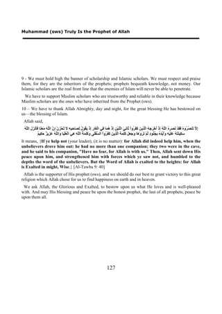 Muhammad (sws) Truly Is the Prophet of Allah




9 - We must hold high the banner of scholarship and Islamic scholars. We must respect and praise
them, for they are the inheritors of the prophets; prophets bequeath knowledge, not money. Our
Islamic scholars are the real front line that the enemies of Islam will never be able to penetrate.
 We have to support Muslim scholars who are trustworthy and reliable in their knowledge because
Muslim scholars are the ones who have inherited from the Prophet (sws).
10 – We have to thank Allah Almighty, day and night, for the great blessing He has bestowed on
us—the blessing of Islam.
 Allah said,
 ‫ﺇﻻ ﺗ ﺼﺮ ﻩ ﻓﻘ ﻧﺼﺮﻩ ﻠﻪ ﺇ ﺃ ﺮﺟﻪ ﻟﺬ ﻦ ﻛﻔﺮ ﺛ ﻧﻲ ﻨ ﻦ ﺇ ﻫﻤ ﻓ ﻐ ﺭ ﺇ ﻳﻘ ﻝ ﻟﺼ ﺣﺒﻪ ﻻ ﺗ ﺰ ﺇﻥ ﻠﻪ ﻣﻌﻨ ﻓﺄ ﺰﻝ ﻠﻪ‬
 ُ ‫ِ ﱠ َﻨ ُ ُﻭ ُ َ َﺪْ َ َ َ ُ ﺍﻟﱠ ُ ِﺫْ َﺧْ َ َ ُ ﺍﱠ ِﻳ َ َ َ ُﻭﺍْ َﺎ ِ َ ﺍﺛْ َﻴْ ِ ِﺫْ ُ َﺎ ِﻲ ﺍﻟْ َﺎ ِ ِﺫْ َ ُﻮ ُ ِ َﺎ ِ ِ ِ َ َﺤْ َﻥْ ِ ﱠ ﺍﻟﱠ َ َ َ َﺎ ََﻧ َ َ ﺍﻟﱠ‬
              ‫ﺳﻜ ﻨﺘﻪ ﻋﻠ ﻪ ﻭﺃﻳﺪﻩ ﺑﺠﻨ ﺩ ﻟ ﺗﺮ ﻫ ﻭﺟﻌﻞ ﻛﻠﻤﺔ ﻟﺬ ﻦ ﻛﻔﺮ ﺴ ﻠ ﻭﻛﻠﻤﺔ ﻠﻪ ﻫﻲ ﻌ ﻴ ﻭ ﻠﻪ ﻋﺰ ﺰ ﺣﻜ ﻢ‬
              ٌ ‫َ ِﻴ َ َ ُ ََﻴْ ِ ََ ﱠ َ ُ ِ ُ ُﻮ ٍ ﱠﻢْ َ َﻭْ َﺎ َ َ َ َ َِ َ َ ﺍﱠ ِﻳ َ َ َ ُﻭﺍْ ﺍﻟ ﱡﻔَْﻰ َ َِ َ ُ ﺍﻟﱠ ِ ِ َ ﺍﻟْ ُﻠْ َﺎ َﺍﻟﱠ ُ َ ِﻳ ٌ َ ِﻴ‬
It means, {If ye help not (your leader), (it is no matter): for Allah did indeed help him, when the
unbelievers drove him out: he had no more than one companion; they two were in the cave,
and he said to his companion, "Have no fear, for Allah is with us." Then, Allah sent down His
peace upon him, and strengthened him with forces which ye saw not, and humbled to the
depths the word of the unbelievers. But the Word of Allah is exalted to the heights: for Allah
is Exalted in might, Wise.} [Al-Tawba 9: 40]
 Allah is the supporter of His prophet (sws), and we should do our best to grant victory to this great
religion which Allah chose for us to find happiness on earth and in heaven.
 We ask Allah, the Glorious and Exalted, to bestow upon us what He loves and is well-pleased
with. And may His blessing and peace be upon the honest prophet, the last of all prophets, peace be
upon them all.




                                                                               127
 