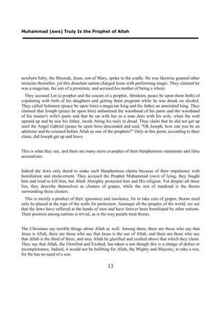 Muhammad (sws) Truly Is the Prophet of Allah




newborn baby, the Messiah, Jesus, son of Mary, spoke in the cradle. He was likewise granted other
miracles thereafter, yet this dissolute nation charged Jesus with performing magic. They claimed he
was a magician, the son of a prostitute, and accused his mother of being a whore.
  They accused Lot (a prophet and the cousin of a prophet, Abraham, peace be upon them both) of
copulating with both of his daughters and getting them pregnant while he was drunk on alcohol.
They called Solomon (peace be upon him) a magician king and his father an annointed king. They
claimed that Joseph (peace be upon him) unfastened the waistband of his pants and the waistband
of his master's wife's pants and that he sat with her as a man does with his wife, when the wall
opened up and he saw his father, Jacob, biting his nails in dread. They claim that he did not get up
until the Angel Gabriel (peace be upon him) descended and said, "Oh Joseph, how can you be an
adulterer and be counted before Allah as one of the prophets?" Only at this point, according to their
claim, did Joseph get up and leave.


This is what they say, and there are many more examples of their blasphemous statements and false
accusations.


Indeed the Jews only dared to make such blasphemous claims because of their impatience with
humiliation and enslavement. They accused the Prophet Muhammad (sws) of lying, they fought
him and tried to kill him, but Allah Almighty protected him and His religion. Yet despite all these
lies, they describe themselves as clusters of grapes, while the rest of mankind is the thorns
surrounding these clusters.
  This is merely a product of their ignorance and insolence, for to take care of grapes, thorns need
only be placed at the tops of the walls for protection. Amongst all the peoples of the world, we see
that the Jews have suffered at the hands of men and have forever been humiliated by other nations.
Their position among nations is trivial, as is the way people treat thorns.


The Christians say terrible things about Allah as well. Among them, there are those who say that
Jesus is Allah, there are those who say that Jesus is the son of Allah, and there are those who say
that Allah is the third of three, and may Allah be glorified and exalted above that which they claim.
They say that Allah, the Glorified and Exalted, has taken a son though this is a charge of defect or
incompleteness. Indeed, it would not be befitting for Allah, the Mighty and Majestic, to take a son,
for He has no need of a son.

                                                13
 