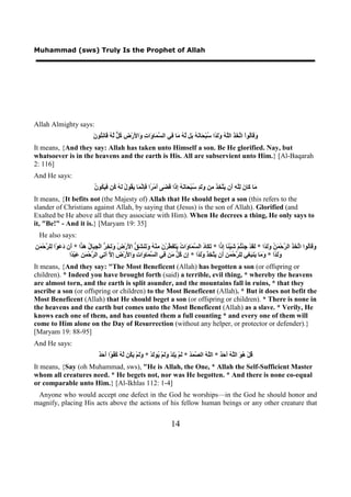 Muhammad (sws) Truly Is the Prophet of Allah




Allah Almighty says:
                                 ‫ﻭﻗ ﻟ ﺗﺨﺬ ﻠﻪ ﻭﻟﺪ ﺳ ﺤ ﻧﻪ ﺑ ﻟﻪ ﻣ ﻓ ﺴﻤ ﻭ ﺕ ﻭ ﻷ ﺽ ﻛﻞ ﻟﻪ ﻗ ﻧﺘ ﻥ‬
                                 َ ‫َ َﺎُﻮﺍْ ﺍ ﱠ َ َ ﺍﻟﱠ ُ ََ ًﺍ ُﺒْ َﺎ َ ُ َﻞ ﱠ ُ َﺎ ِﻲ ﺍﻟ ﱠ َﺎ َﺍ ِ َﺍ َﺭْ ِ ُ ﱞ ﱠ ُ َﺎ ِ ُﻮ‬
It means, {And they say: Allah has taken unto Himself a son. Be He glorified. Nay, but
whatsoever is in the heavens and the earth is His. All are subservient unto Him.} [Al-Baqarah
2: 116]
And He says:
                                  ‫ﻣ ﻛ ﻥ ﻟﻠﻪ ﺃ ﻳﺘﺨﺬ ﻣ ﻭﻟﺪ ﺳ ﺤ ﻧﻪ ﺇﺫ ﻗﻀ ﺃ ﺮ ﻓﺈﻧﻤ ﻳﻘ ﻝ ﻟﻪ ﻛ ﻓﻴﻜ ﻥ‬
                                  ُ ‫َﺎ َﺎ َ ِﱠ ِ َﻥ َ ﱠ ِ َ ِﻦ ََ ٍ ُﺒْ َﺎ َ ُ ِ َﺍ َ َﻰ َﻣْ ًﺍ َِ ﱠ َﺎ َ ُﻮ ُ َ ُ ُﻦ َ َ ُﻮ‬
It means, {It befits not (the Majesty of) Allah that He should beget a son (this refers to the
slander of Christians against Allah, by saying that (Jesus) is the son of Allah). Glorified (and
Exalted be He above all that they associate with Him). When He decrees a thing, He only says to
it, "Be!" - And it is.} [Maryam 19: 35]
  He also says:
‫ﻭﻗ ﻟ ﺗﺨﺬ ﺮ ﻤﻦ ﻭﻟﺪ ﻟﻘ ﺟ ﺘ ﺷ ﺌ ﺇﺩ ﺗﻜ ﺩ ﺴﻤ ﻭ ﺕ ﻳﺘﻔﻄ ﻥ ﻣ ﻪ ﻭﺗ ﺸﻖ ﻷ ﺽ ﻭﺗﺨﺮ ﺠﺒ ﻝ ﻫﺪ ﺃ ﺩﻋ ﻟ ﺮ ﻤﻦ‬
ِ َ ْ‫ﺍ * َﻥ َ َﻮْﺍ ِﻠ ﱠﺣ‬ َ ُ ‫ﺍ * َ َﺎ ُ ﺍﻟ ﱠ َﺎ َﺍ ُ َ َ َ ﱠﺮْ َ ِﻨْ ُ َ َﻨ َ ﱡ ﺍ َﺭْ ُ َ َ ِ ﱡ ﺍﻟْ ِ َﺎ‬ ِ ‫َ َﺎُﻮﺍ ﺍ ﱠ َ َ ﺍﻟ ﱠﺣْ َ ُ ََ ًﺍ * َ َﺪْ ِﺌْ ُﻢْ َﻴْ ًﺎ‬
                   ‫ََ ًﺍ * َ َﺎ َﻨ َ ِﻲ ِﻠ ﱠﺣْ َ ِ َﻥ َ ﱠ ِ َ ََ ًﺍ * ِﻥ ُ ﱡ َﻦ ِﻲ ﺍﻟ ﱠ َﺎ َﺍ ِ َﺍ َﺭْ ِ ِ ﱠ ﺁ ِﻲ ﺍﻟ ﱠﺣْ َ ِ َﺒْ ًﺍ‬
                    ‫ﻭﻟﺪ ﻭﻣ ﻳ ﺒﻐ ﻟ ﺮ ﻤﻦ ﺃ ﻳﺘﺨﺬ ﻭﻟﺪ ﺇ ﻛﻞ ﻣ ﻓ ﺴﻤ ﻭ ﺕ ﻭ ﻷ ﺽ ﺇﻻ ﺗ ﺮ ﻤﻦ ﻋ ﺪ‬
It means, {And they say: "The Most Beneficent (Allah) has begotten a son (or offspring or
children). * Indeed you have brought forth (said) a terrible, evil thing, * whereby the heavens
are almost torn, and the earth is split asunder, and the mountains fall in ruins, * that they
ascribe a son (or offspring or children) to the Most Beneficent (Allah). * But it does not befit the
Most Beneficent (Allah) that He should beget a son (or offspring or children). * There is none in
the heavens and the earth but comes unto the Most Beneficent (Allah) as a slave. * Verily, He
knows each one of them, and has counted them a full counting * and every one of them will
come to Him alone on the Day of Resurrection (without any helper, or protector or defender).}
[Maryam 19: 88-95]
And He says:
                                     ‫ﻗ ﻫﻮ ﻠﻪ ﺃﺣﺪ ﻠﻪ ﺼﻤﺪ ﻟ ﻳﻠ ﻭﻟ ﻳ ﻟ ﻭﻟ ﻳﻜ ﻟﻪ ﻛﻔﻮ ﺃﺣﺪ‬
                                     ٌ َ َ ‫ُﻞْ ُ َ ﺍﻟﱠ ُ َ َ ٌ * ﺍﻟﱠ ُ ﺍﻟ ﱠ َ ُ * َﻢْ َِﺪْ ََﻢْ ُﻮَﺪْ * ََﻢْ َ ُﻦ ﱠ ُ ُ ُ ًﺍ‬
It means, {Say (oh Muhammad, sws), "He is Allah, the One, * Allah the Self-Sufficient Master
whom all creatures need. * He begets not, nor was He begotten. * And there is none co-equal
or comparable unto Him.} [Al-Ikhlas 112: 1-4]
 Anyone who would accept one defect in the God he worships—in the God he should honor and
magnify, placing His acts above the actions of his fellow human beings or any other creature that


                                                                               14
 