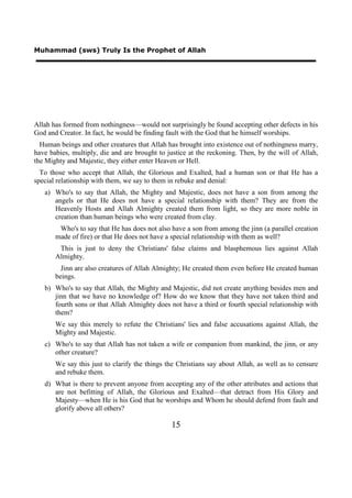 Muhammad (sws) Truly Is the Prophet of Allah




Allah has formed from nothingness—would not surprisingly be found accepting other defects in his
God and Creator. In fact, he would be finding fault with the God that he himself worships.
  Human beings and other creatures that Allah has brought into existence out of nothingness marry,
have babies, multiply, die and are brought to justice at the reckoning. Then, by the will of Allah,
the Mighty and Majestic, they either enter Heaven or Hell.
  To those who accept that Allah, the Glorious and Exalted, had a human son or that He has a
special relationship with them, we say to them in rebuke and denial:
   a) Who's to say that Allah, the Mighty and Majestic, does not have a son from among the
      angels or that He does not have a special relationship with them? They are from the
      Heavenly Hosts and Allah Almighty created them from light, so they are more noble in
      creation than human beings who were created from clay.
        Who's to say that He has does not also have a son from among the jinn (a parallel creation
       made of fire) or that He does not have a special relationship with them as well?
        This is just to deny the Christians' false claims and blasphemous lies against Allah
       Almighty.
         Jinn are also creatures of Allah Almighty; He created them even before He created human
       beings.
   b) Who's to say that Allah, the Mighty and Majestic, did not create anything besides men and
      jinn that we have no knowledge of? How do we know that they have not taken third and
      fourth sons or that Allah Almighty does not have a third or fourth special relationship with
      them?
       We say this merely to refute the Christians' lies and false accusations against Allah, the
       Mighty and Majestic.
   c) Who's to say that Allah has not taken a wife or companion from mankind, the jinn, or any
      other creature?
       We say this just to clarify the things the Christians say about Allah, as well as to censure
       and rebuke them.
   d) What is there to prevent anyone from accepting any of the other attributes and actions that
      are not befitting of Allah, the Glorious and Exalted—that detract from His Glory and
      Majesty—when He is his God that he worships and Whom he should defend from fault and
      glorify above all others?

                                               15
 