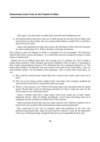 Muhammad (sws) Truly Is the Prophet of Allah




         Once again, I say this merely to rebuke them and refute their blasphemous lies.
   e) If Christians believe that Jesus is the son of Allah because he was born with no father, then
      what do they say about Adam who was created without father or mother? Do we call him a
      god or the son of a god?
         Again, such statements are made only to prove the full impact of that which the Christians
       say and to rebuke them for it. Allah is far above such tragic accusations.
The evidence to prove the Majesty of Allah is so abundant as to be uncountable. The Christians'
belief in their God is unclear and impure—it is a belief that cannot be accepted by anyone of sound
nature or rational mind.
  Indeed, they are no different than those who worship cows or anything else. They worship a
human being created by Allah Almighty and ascribe Godhead to Him (or part of it, according to
their varying denominations) because of the falsehood they have immersed themselves in. The
human they worship is the Messiah, who was carried in the womb of the Virgin Mary—who was
most certainly human—for the duration of her pregnancy. Thus, to refute and censure them, we
say:
   a) How could the merely human Virgin Mary have carried in her womb a god or the son of
      God?
   b) How can a lower being contain a higher being? And what is this corrupted, muddied and
      unclear belief system that no sound mind could ever accept?
   c) What if a man married a cow? What if the human nature met and joined with the animal
      nature? Would what is born be half human and half cow? Does it make any sense for the
      divine nature to mix with human nature?
         Surely a rational mind and a sound nature could never accept any of these claims,
       falsehoods and lies. Allah, the Mighty and Majestic, is the Creator who brings form out of
       nothingness and his attributes are unlike those of His creations.
        What could make Him do that when He creates what He wills? And how could the 'son' of
       God be left to be crucified, killed and humiliated without protecting Himself?
         How could God let His 'son' be crucified, killed and humiliated by the Jews who
       disbelieved and denied Him, under the claim that this would be a cause for the forgiveness
       of the sins of all human beings, though He Himself was not responsible for their sins?



                                                16
 