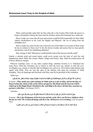 Muhammad (sws) Truly Is the Prophet of Allah




          What could possible make Him do that when He is the Creator Who holds the power to
        forgive and pardon without the least need for all these stories the Christians have made up?
          Does it make any sense that all men and women would be held responsible for their father
        Adam's disobedience to his Lord, the Mighty and Majestic—the sin of eating from the
        forbidden tree?
          Does it make any sense for the son to bear the sins of the father or even part of them when
        he has no relation to these sins? Is this the divine wisdom and justice that we must glorify
        and declare void of any unbefitting attributes?
           How strange is that? What grave could hold the God of the heavens and the earth?
Indeed, a rational mind and sound nature could never accept even the least of such lies and
blasphemies about Allah, the Creator, Maker, Shaper and Owner. May Allah be exalted above all
of these offensive charges.
  Whoever worships cows—or any other created thing—attribute divinity to it. Falsehood has
many faces. What the Christians say is similar to what the Jews say, similar to what the cow-
worshippers say, similar to what the idol worshippers say, and so on. All of them make partners and
equals with Allah. They are also the same as the atheists who deny the existence of Allah
Almighty. They all disparage and find fault with Him, may He be glorified in His exaltation.
 Allah says:
    ‫ﻭﻣ ﻗﺪﺭ ﻠﻪ ﺣﻖ ﻗ ﺭﻩ ﻭ ﻷ ﺽ ﺟﻤ ﻌ ﻗ ﻀﺘﻪ ﻳ ﻡ ﻘﻴ ﻣﺔ ﻭ ﺴﻤ ﻭ ﺕ ﻣ ﻮﻳ ﺕ ﺑﻴﻤ ﻨﻪ ﺳ ﺤ ﻧﻪ ﻭﺗﻌ ﻟ ﻋﻤ ﻳ ﺮﻛ ﻥ‬
    َ ‫َ َﺎ َ َ ُﻭﺍ ﺍﻟﱠ َ َ ﱠ َﺪْ ِ ِ َﺍ َﺭْ ُ َ ِﻴ ًﺎ َﺒْ َ ُ ُ َﻮْ َ ﺍﻟْ ِ َﺎ َ ِ َﺍﻟ ﱠ َﺎ َﺍ ُ َﻄْ ِ ﱠﺎ ٌ ِ َ ِﻴ ِ ِ ُﺒْ َﺎ َ ُ َ َ َﺎَﻰ َ ﱠﺎ ُﺸْ ِ ُﻮ‬
It means, {They made not a just estimate of Allah such as is due to Him, and on the Day of
Resurrection the whole of the earth will be grasped by His Hand and the heavens will be
rolled up in His Right Hand. Glorified is He, and High is He above all that they associate as
partners with Him.} [Al-Zumar 39:67]
 And also:
               ‫ﺑﺪ ﻊ ﺴﻤ ﻭ ﺕ ﻭ ﻷ ﺽ ﺃﻧ ﻳﻜ ﻥ ﻟﻪ ﻭﻟﺪ ﻭﻟ ﺗﻜ ﻟﻪ ﺻ ﺣﺒﺔ ﻭﺧﻠﻖ ﻛﻞ ﺷ ء ﻭﻫﻮ ﺑﻜﻞ ﺷ ء ﻋﻠ ﻢ‬
               ٌ ‫َ ِﻳ ُ ﺍﻟ ﱠ َﺎ َﺍ ِ َﺍ َﺭْ ِ َ ﱠﻰ َ ُﻮ ُ َ ُ ََ ٌ ََﻢْ َ ُﻦ ﱠ ُ َﺎ ِ َ ٌ َ ََ َ ُ ﱠ َﻲْ ٍ َ ُ َ ِ ُ ﱢ َﻲْ ٍ َِﻴ‬
It means, {He is the Originator of the heavens and the earth. How can He have children when
He has no wife? He created all things and He is the All-Knower of everything.} [Al-An`aam 6:
101]
            {‫}ﻭ ﻗﻞ ﺍﻟﺤﻤﺪ ﷲ ﺍﻟﺬﻯ ﻟﻢ ﻳﺘﺨﺬ ﻭﻟﺪﺍ ﻭ ﻟﻢ ﻳﻜﻦ ﻟﻪ ﺷﺮﻳﻚ ﻓﻲ ﺍﻟﻤﻠﻚ ﻭ ﻟﻢ ﻳﻜﻦ ﻟﻪ ﻭﻟﻲ ﻣﻦ ﺍﻟﺬﻝ ﻭ ﻛﺒﺮﻩ ﺗﻜﺒﻴﺮﺍ‬



                                                                           17
 