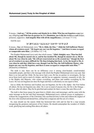 Muhammad (sws) Truly Is the Prophet of Allah




It means, {And say: "All the praises and thanks be to Allah, Who has not begotten a son (nor
any offspring) and Who has no partner in (His) Dominion, nor is He low to have a wali (helper,
protector, supporter). And magnify Him with all the magnificence.} [Al-Israa' 17:111]
 And He says:
                      ‫ﻗ ﻫﻮ ﻠﻪ ﺃﺣﺪ ﻠﻪ ﺼﻤﺪ ﻟ ﻳﻠ ﻭﻟ ﻳ ﻟ ﻭﻟ ﻳﻜ ﻟﻪ ﻛﻔﻮ ﺃﺣﺪ‬
                      ٌ َ َ ‫ُﻞْ ُ َ ﺍﻟﱠ ُ َ َ ٌ * ﺍﻟﱠ ُ ﺍﻟ ﱠ َ ُ * َﻢْ َِﺪْ ََﻢْ ُﻮَﺪْ * ََﻢْ َ ُﻦ ﱠ ُ ُ ُ ًﺍ‬
It means, {Say (oh Muhammad, sws), "He is Allah, the One, * Allah the Self-Sufficient Master
whom all creatures need. * He begets not, nor was He begotten. * And there is none co-equal
or comparable unto Him.} [Al-Ikhlas 112: 1-4]
  The Prophet Muhammad (sws) said, that which means, "Allah Almighty says, 'Man has lied
about Me, though he mustn't do so, and he has insulted Me, though he mustn't do so. His lie
about Me was when he said, "He will not resurrected me as He created me," though the first
act of creation is no more difficult for Me than bringing him back. As for the insult to Me, it
was when he said that Allah has a son, though I am the One, the Self-Sufficient Master, who
begets not, nor was He begotten, and there is none co-equal or comparable unto Him."'"
[Related by al-Bukhari]
  The truth is one; there can be no difference over it among clear-headed, sound-minded,
reasonable people, and that is the message with which the Prophet Muhammad (sws) was sent: that
there is no true god but Allah. He has never had a son, He has no partner in sovereignty, He has
never been lowly and in need of a helper, and He has no supporter, minister, counselor or ally. He
is the Mighty and Majestic, who creates everything, and plans and enables everything by His
Leave. He was not begotten nor does He beget and there is absolutely no one equal to Him.
  Just as Allah, the Glorious and Exalted, was not begotten, for He is the Alpha—the First before
all others, He has not begotten any other. He is not in need of anyone else, for He is the Omega—
the Last, after all others. May He be glorified and exalted, for there is none like unto Him at all.
  The truth is that Jesus (peace be upon him) is Allah's slave and messenger, and he came with the
same message as the last and final messenger, Muhammad (sws), without excess or negligence—
without the exaggerations of the Christians who ascribed divinity to him and without the neglect of
the Jews who insulted and denied him, calling him a magician and the son of a whore.
  So, man should use the reason Allah has bestowed him with and let that be a step towards
recognizing the greatness and power of his Creator. He should contemplate the wonders of Allah's
work, glorifying and exalting Him above all others.


                                                              18
 