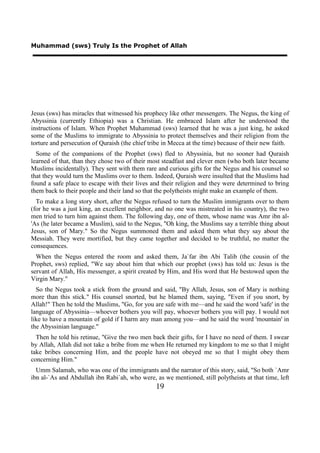 Muhammad (sws) Truly Is the Prophet of Allah




Jesus (sws) has miracles that witnessed his prophecy like other messengers. The Negus, the king of
Abyssinia (currently Ethiopia) was a Christian. He embraced Islam after he understood the
instructions of Islam. When Prophet Muhammad (sws) learned that he was a just king, he asked
some of the Muslims to immigrate to Abyssinia to protect themselves and their religion from the
torture and persecution of Quraish (the chief tribe in Mecca at the time) because of their new faith.
  Some of the companions of the Prophet (sws) fled to Abyssinia, but no sooner had Quraish
learned of that, than they chose two of their most steadfast and clever men (who both later became
Muslims incidentally). They sent with them rare and curious gifts for the Negus and his counsel so
that they would turn the Muslims over to them. Indeed, Quraish were insulted that the Muslims had
found a safe place to escape with their lives and their religion and they were determined to bring
them back to their people and their land so that the polytheists might make an example of them.
  To make a long story short, after the Negus refused to turn the Muslim immigrants over to them
(for he was a just king, an excellent neighbor, and no one was mistreated in his country), the two
men tried to turn him against them. The following day, one of them, whose name was Amr ibn al-
'As (he later became a Muslim), said to the Negus, "Oh king, the Muslims say a terrible thing about
Jesus, son of Mary." So the Negus summoned them and asked them what they say about the
Messiah. They were mortified, but they came together and decided to be truthful, no matter the
consequences.
  When the Negus entered the room and asked them, Ja`far ibn Abi Talib (the cousin of the
Prophet, sws) replied, "We say about him that which our prophet (sws) has told us: Jesus is the
servant of Allah, His messenger, a spirit created by Him, and His word that He bestowed upon the
Virgin Mary."
  So the Negus took a stick from the ground and said, "By Allah, Jesus, son of Mary is nothing
more than this stick." His counsel snorted, but he blamed them, saying, "Even if you snort, by
Allah!" Then he told the Muslims, "Go, for you are safe with me—and he said the word 'safe' in the
language of Abyssinia—whoever bothers you will pay, whoever bothers you will pay. I would not
like to have a mountain of gold if I harm any man among you—and he said the word 'mountain' in
the Abyssinian language."
  Then he told his retinue, "Give the two men back their gifts, for I have no need of them. I swear
by Allah, Allah did not take a bribe from me when He returned my kingdom to me so that I might
take bribes concerning Him, and the people have not obeyed me so that I might obey them
concerning Him."
  Umm Salamah, who was one of the immigrants and the narrator of this story, said, "So both `Amr
ibn al-`As and Abdullah ibn Rabi`ah, who were, as we mentioned, still polytheists at that time, left
                                                19
 