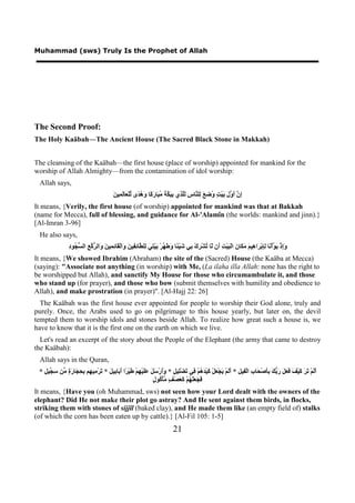 Muhammad (sws) Truly Is the Prophet of Allah




The Second Proof:
The Holy Kaäbah—The Ancient House (The Sacred Black Stone in Makkah)


The cleansing of the Kaäbah—the first house (place of worship) appointed for mankind for the
worship of Allah Almighty—from the contamination of idol worship:
 Allah says,
                                           ‫ﺇﻥ ﺃﻭﻝ ﺑ ﺖ ﻭﺿﻊ ﻟ ﻨ ﺱ ﻟﻠﺬ ﺑﺒﻜﺔ ﻣﺒ ﺭﻛ ﻭﻫﺪ ﻟ ﻌ ﻟﻤ ﻦ‬
                                           َ ‫ِ ﱠ َ ﱠ َ َﻴْ ٍ ُ ِ َ ِﻠ ﱠﺎ ِ َﱠ ِﻱ ِ َ ﱠ َ ُ َﺎ َ ًﺎ َ ُ ًﻯ ﱢﻠْ َﺎَ ِﻴ‬
It means, {Verily, the first house (of worship) appointed for mankind was that at Bakkah
(name for Mecca), full of blessing, and guidance for Al-'Alamîn (the worlds: mankind and jinn).}
[Al-Imran 3-96]
 He also says,
                 ‫ﻭﺇ ﺑﻮ ﻧ ﻟﺈ ﺮ ﻫ ﻢ ﻣﻜ ﻥ ﺒ ﺖ ﺃ ﻟ ﺗ ﺮ ﺑ ﺷ ﺌ ﻭﻃﻬ ﺑ ﺘﻲ ﻟ ﻄ ﺋﻔ ﻦ ﻭ ﻘ ﺋﻤ ﻦ ﻭ ﺮﻛﻊ ﺴﺠ ﺩ‬
                 ِ ‫َِﺫْ َ ﱠﺃْ َﺎ ِِﺑْ َﺍ ِﻴ َ َ َﺎ َ ﺍﻟْ َﻴْ ِ َﻥ ّﺎ ُﺸْ ِﻙْ ِﻲ َﻴْ ًﺎ َ َ ﱢﺮْ َﻴْ ِ َ ِﻠ ﱠﺎ ِ ِﻴ َ َﺍﻟْ َﺎ ِ ِﻴ َ َﺍﻟ ﱡ ﱠ ِ ﺍﻟ ﱡ ُﻮ‬
It means, {We showed Ibrahim (Abraham) the site of the (Sacred) House (the Kaäba at Mecca)
(saying): "Associate not anything (in worship) with Me, (La ilaha illa Allah: none has the right to
be worshipped but Allah), and sanctify My House for those who circumambulate it, and those
who stand up (for prayer), and those who bow (submit themselves with humility and obedience to
Allah), and make prostration (in prayer)". [Al-Hajj 22: 26]
  The Kaäbah was the first house ever appointed for people to worship their God alone, truly and
purely. Once, the Arabs used to go on pilgrimage to this house yearly, but later on, the devil
tempted them to worship idols and stones beside Allah. To realize how great such a house is, we
have to know that it is the first one on the earth on which we live.
  Let's read an excerpt of the story about the People of the Elephant (the army that came to destroy
the Kaäbah):
 Allah says in the Quran,
 * ٍ ‫ََﻢْ َ َ َﻴْ َ َ َ َ َ ﱡ َ َِﺻْ َﺎ ِ ﺍﻟْ ِﻴ ِ * ََﻢْ َﺠْ َﻞْ َﻴْ َ ُﻢْ ِﻲ َﻀِْﻴ ٍ * ََﺭْ َ َ ََﻴْ ِﻢْ َﻴْ ًﺍ َ َﺎ ِﻴ َ * َﺮْ ِﻴ ِﻢ ِ ِ َﺎ َ ٍ ﱢﻦ ِ ﱢﻴ‬
   ‫ﺃﻟ ﺗﺮ ﻛ ﻒ ﻓﻌﻞ ﺭﺑﻚ ﺑﺄ ﺤ ﺏ ﻔ ﻞ ﺃﻟ ﻳ ﻌ ﻛ ﺪﻫ ﻓ ﺗ ﻠ ﻞ ﻭﺃ ﺳﻞ ﻋﻠ ﻬ ﻃ ﺮ ﺃﺑ ﺑ ﻞ ﺗ ﻣ ﻬ ﺑﺤﺠ ﺭﺓ ﻣ ﺳﺠ ﻞ‬
                                                               ‫ﻓﺠﻌﻠﻬ ﻛﻌ ﻒ ﻣ ﻛ ﻝ‬
                                                               ٍ ‫َ َ ََ ُﻢْ َ َﺼْ ٍ ﱠﺄْ ُﻮ‬
It means, {Have you (oh Muhammad, sws) not seen how your Lord dealt with the owners of the
elephant? Did He not make their plot go astray? And He sent against them birds, in flocks,
striking them with stones of sijjîl (baked clay), and He made them like (an empty field of) stalks
(of which the corn has been eaten up by cattle).} [Al-Fil 105: 1-5]
                                                                               21
 