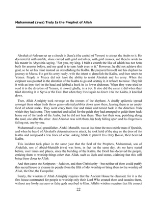 Muhammad (sws) Truly Is the Prophet of Allah




   Abrahah al-Ashram set up a church in Sana'a (the capital of Yemen) to attract the Arabs to it. He
decorated it with marble, stone carved with gold and silver, with gold crosses, and then he wrote to
his master in Abyssinia saying, "For you, my king, I built a church the like of which has not been
built for anyone before, and my goal is to turn Arab eyes to it." However, he did not achieve this
goal, so he set his mind instead on demolishing the Kaäba. He prepared himself and his elephant to
journey to Mecca. He got his army ready, with the intent to demolish the Kaäba, and then return to
Yemen. People in Mecca did not have the ability to resist Abrahah and his army. When the
elephant was pointed in the direction of the Kaäba to go and destroy it, it refused to move. They hit
it with an iron tool on the head and jabbed a hook in its lower abdomen. When they were tried to
send it in the direction of Yemen, it moved gladly, in a trot. It also did the same it did when they
tried directing it to Syria or the East. But when they tried again to direct it to the Kaäba, it kneeled
down.
  Then, Allah Almighty took revenge on the owners of the elephant. A deadly epidemic spread
amongst them when birds threw germ-infested pebbles down upon them, leaving them as an empty
field of wheat stalks. They went crazy from fear and terror and turned back in the direction from
which they had come. They searched and called for the guide they had arranged to guide them back
home out of the lands of the Arabs, but he did not hear them. They lost their way, perishing along
the road, one after the other. And Abrahah was with them, his body falling apart and his fingernails
falling out, one-by-one.
  Muhammad's (sws) grandfather, Abdul-Muttalib, was at that time the most noble man of Quraish,
and when he heard of Abrahah's determination to attack, he took hold of the ring on the door of the
Kaäba and composed a few lines of verse, asking Allah to protect His Holy House, their beloved
Kaäba.
  This incident took place in the same year that the Seal of the Prophets, Muhammad, son of
Abdullah, son of Abdul-Muttalib (sws) was born, in fact on the same day. As we have stated
before, over times and places, since the building of the Kaäba, the Devil has deceived the people,
enticing them to worship things other than Allah, such as idols and stones, claiming that this will
bring them closer to Allah.
  And then came the Scriptures—Judaism, and then Christianity—but neither of them could purify
this sacred house or cleanse its people from the filth of idol worship or bring them to the worship of
Allah, the One, the Compeller.
  Surely, the wisdom of Allah Almighty requires that the Ancient House be cleansed, for it is the
first house constructed for people to worship only their Lord Who created them and sustains them,
without any lowly partners or false gods ascribed to Him. Allah's wisdom requires that He correct
                                                  22
 