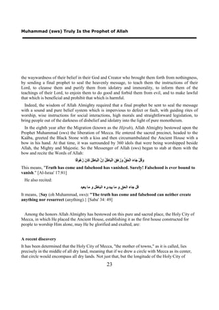 Muhammad (sws) Truly Is the Prophet of Allah




the waywardness of their belief in their God and Creator who brought them forth from nothingness,
by sending a final prophet to seal the heavenly message, to teach them the instructions of their
Lord, to cleanse them and purify them from idolatry and immorality, to inform them of the
teachings of their Lord, to enjoin them to do good and forbid them from evil, and to make lawful
that which is beneficial and prohibit that which is harmful.
  Indeed, the wisdom of Allah Almighty required that a final prophet be sent to seal the message
with a sound and pure belief system which is impervious to defect or fault, with guiding rites of
worship, wise instructions for social interactions, high morals and straightforward legislation, to
bring people out of the darkness of disbelief and idolatry into the light of pure monotheism.
  In the eighth year after the Migration (known as the Hijrah), Allah Almighty bestowed upon the
Prophet Muhammad (sws) the liberation of Mecca. He entered the sacred precinct, headed to the
Kaäba, greeted the Black Stone with a kiss and then circumambulated the Ancient House with a
bow in his hand. At that time, it was surrounded by 360 idols that were being worshipped beside
Allah, the Mighty and Majestic. So the Messenger of Allah (sws) began to stab at them with the
bow and recite the Words of Allah:
                               ‫َ ُﻞْ َﺎ َ ﺍﻟْ َ ﱡ َ َ َ َ ﺍﻟْ َﺎ ِ ُ ِ ﱠ ﺍﻟْ َﺎ ِ َ َﺎ َ َ ُﻮ ًﺎ‬
                                ‫ﻭﻗ ﺟ ء ﺤﻖ ﻭﺯﻫﻖ ﺒ ﻃﻞ ﺇﻥ ﺒ ﻃﻞ ﻛ ﻥ ﺯﻫ ﻗ‬
This means, "Truth has come and falsehood has vanished. Surely! Falsehood is ever bound to
vanish." [Al-Israa' 17:81]
 He also recited:
                                    ‫ﻗﻞ ﺟﺎء ﺍﻟﺤﻖ ﻭ ﻣﺎ ﻳﺒﺪﻯء ﺍﻟﺒﺎﻃﻞ ﻭ ﻣﺎ ﻳﻌﻴﺪ‬
It means, {Say (oh Muhammad, sws): "The truth has come and falsehood can neither create
anything nor resurrect (anything).} [Saba' 34: 49]


  Among the honors Allah Almighty has bestowed on this pure and sacred place, the Holy City of
Mecca, in which He placed the Ancient House, establishing it as the first house constructed for
people to worship Him alone, may He be glorified and exalted, are:


A recent discovery
It has been determined that the Holy City of Mecca, "the mother of towns," as it is called, lies
precisely in the middle of all dry land, meaning that if we drew a circle with Mecca as its center,
that circle would encompass all dry lands. Not just that, but the longitude of the Holy City of
                                                            23
 