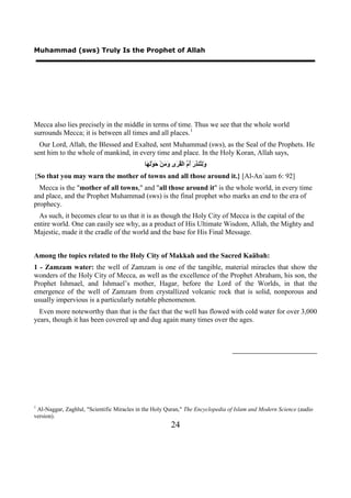 Muhammad (sws) Truly Is the Prophet of Allah




Mecca also lies precisely in the middle in terms of time. Thus we see that the whole world
surrounds Mecca; it is between all times and all places. 1            0F




  Our Lord, Allah, the Blessed and Exalted, sent Muhammad (sws), as the Seal of the Prophets. He
sent him to the whole of mankind, in every time and place. In the Holy Koran, Allah says,
                                            ‫َِ ُﻨ ِ َ ُ ﱠ ﺍﻟْ ُ َﻯ َ َﻦْ َﻮَْ َﺎ‬
                                             ‫ﻭﻟﺘ ﺬﺭ ﺃﻡ ﻘﺮ ﻭﻣ ﺣ ﻟﻬ‬
{So that you may warn the mother of towns and all those around it.} [Al-An`aam 6: 92]
  Mecca is the "mother of all towns," and "all those around it" is the whole world, in every time
and place, and the Prophet Muhammad (sws) is the final prophet who marks an end to the era of
prophecy.
  As such, it becomes clear to us that it is as though the Holy City of Mecca is the capital of the
entire world. One can easily see why, as a product of His Ultimate Wisdom, Allah, the Mighty and
Majestic, made it the cradle of the world and the base for His Final Message.


Among the topics related to the Holy City of Makkah and the Sacred Kaäbah:
1 - Zamzam water: the well of Zamzam is one of the tangible, material miracles that show the
wonders of the Holy City of Mecca, as well as the excellence of the Prophet Abraham, his son, the
Prophet Ishmael, and Ishmael’s mother, Hagar, before the Lord of the Worlds, in that the
emergence of the well of Zamzam from crystallized volcanic rock that is solid, nonporous and
usually impervious is a particularly notable phenomenon.
  Even more noteworthy than that is the fact that the well has flowed with cold water for over 3,000
years, though it has been covered up and dug again many times over the ages.




1
 Al-Naggar, Zaghlul, "Scientific Miracles in the Holy Quran," The Encyclopedia of Islam and Modern Science (audio
version).
                                                           24
 