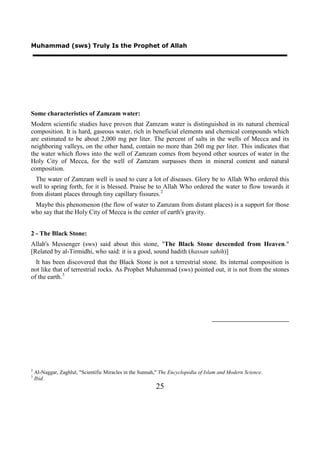 Muhammad (sws) Truly Is the Prophet of Allah




Some characteristics of Zamzam water:
Modern scientific studies have proven that Zamzam water is distinguished in its natural chemical
composition. It is hard, gaseous water, rich in beneficial elements and chemical compounds which
are estimated to be about 2,000 mg per liter. The percent of salts in the wells of Mecca and its
neighboring valleys, on the other hand, contain no more than 260 mg per liter. This indicates that
the water which flows into the well of Zamzam comes from beyond other sources of water in the
Holy City of Mecca, for the well of Zamzam surpasses them in mineral content and natural
composition.
  The water of Zamzam well is used to cure a lot of diseases. Glory be to Allah Who ordered this
well to spring forth, for it is blessed. Praise be to Allah Who ordered the water to flow towards it
from distant places through tiny capillary fissures. 2
 Maybe this phenomenon (the flow of water to Zamzam from distant places) is a support for those
who say that the Holy City of Mecca is the center of earth's gravity.


2 - The Black Stone:
Allah's Messenger (sws) said about this stone, "The Black Stone descended from Heaven."
[Related by al-Tirmidhi, who said: it is a good, sound hadith (hassan sahih)]
  It has been discovered that the Black Stone is not a terrestrial stone. Its internal composition is
not like that of terrestrial rocks. As Prophet Muhammad (sws) pointed out, it is not from the stones
of the earth. 3




2
    Al-Naggar, Zaghlul, "Scientific Miracles in the Sunnah," The Encyclopedia of Islam and Modern Science.
3
    Ibid.
                                                          25
 