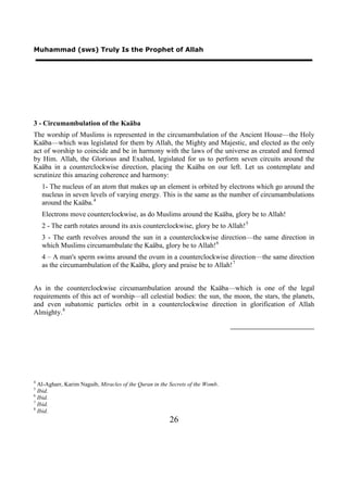 Muhammad (sws) Truly Is the Prophet of Allah




3 - Circumambulation of the Kaäba
The worship of Muslims is represented in the circumambulation of the Ancient House—the Holy
Kaäba—which was legislated for them by Allah, the Mighty and Majestic, and elected as the only
act of worship to coincide and be in harmony with the laws of the universe as created and formed
by Him. Allah, the Glorious and Exalted, legislated for us to perform seven circuits around the
Kaäba in a counterclockwise direction, placing the Kaäba on our left. Let us contemplate and
scrutinize this amazing coherence and harmony:
    1- The nucleus of an atom that makes up an element is orbited by electrons which go around the
    nucleus in seven levels of varying energy. This is the same as the number of circumambulations
    around the Kaäba. 4
    Electrons move counterclockwise, as do Muslims around the Kaäba, glory be to Allah!
    2 - The earth rotates around its axis counterclockwise, glory be to Allah! 5
    3 - The earth revolves around the sun in a counterclockwise direction—the same direction in
    which Muslims circumambulate the Kaäba, glory be to Allah! 6
    4 – A man's sperm swims around the ovum in a counterclockwise direction—the same direction
    as the circumambulation of the Kaäba, glory and praise be to Allah! 7


As in the counterclockwise circumambulation around the Kaäba—which is one of the legal
requirements of this act of worship—all celestial bodies: the sun, the moon, the stars, the planets,
and even subatomic particles orbit in a counterclockwise direction in glorification of Allah
Almighty. 8




4
  Al-Agharr, Karim Naguib, Miracles of the Quran in the Secrets of the Womb.
5
  Ibid.
6
  Ibid.
7
  Ibid.
8
  Ibid.
                                                       26
 