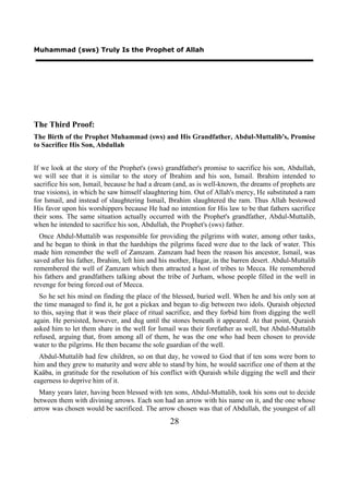 Muhammad (sws) Truly Is the Prophet of Allah




The Third Proof:
The Birth of the Prophet Muhammad (sws) and His Grandfather, Abdul-Muttalib's, Promise
to Sacrifice His Son, Abdullah


If we look at the story of the Prophet's (sws) grandfather's promise to sacrifice his son, Abdullah,
we will see that it is similar to the story of Ibrahim and his son, Ismail. Ibrahim intended to
sacrifice his son, Ismail, because he had a dream (and, as is well-known, the dreams of prophets are
true visions), in which he saw himself slaughtering him. Out of Allah's mercy, He substituted a ram
for Ismail, and instead of slaughtering Ismail, Ibrahim slaughtered the ram. Thus Allah bestowed
His favor upon his worshippers because He had no intention for His law to be that fathers sacrifice
their sons. The same situation actually occurred with the Prophet's grandfather, Abdul-Muttalib,
when he intended to sacrifice his son, Abdullah, the Prophet's (sws) father.
  Once Abdul-Muttalib was responsible for providing the pilgrims with water, among other tasks,
and he began to think in that the hardships the pilgrims faced were due to the lack of water. This
made him remember the well of Zamzam. Zamzam had been the reason his ancestor, Ismail, was
saved after his father, Ibrahim, left him and his mother, Hagar, in the barren desert. Abdul-Muttalib
remembered the well of Zamzam which then attracted a host of tribes to Mecca. He remembered
his fathers and grandfathers talking about the tribe of Jurham, whose people filled in the well in
revenge for being forced out of Mecca.
  So he set his mind on finding the place of the blessed, buried well. When he and his only son at
the time managed to find it, he got a pickax and began to dig between two idols. Quraish objected
to this, saying that it was their place of ritual sacrifice, and they forbid him from digging the well
again. He persisted, however, and dug until the stones beneath it appeared. At that point, Quraish
asked him to let them share in the well for Ismail was their forefather as well, but Abdul-Muttalib
refused, arguing that, from among all of them, he was the one who had been chosen to provide
water to the pilgrims. He then became the sole guardian of the well.
  Abdul-Muttalib had few children, so on that day, he vowed to God that if ten sons were born to
him and they grew to maturity and were able to stand by him, he would sacrifice one of them at the
Kaäba, in gratitude for the resolution of his conflict with Quraish while digging the well and their
eagerness to deprive him of it.
  Many years later, having been blessed with ten sons, Abdul-Muttalib, took his sons out to decide
between them with divining arrows. Each son had an arrow with his name on it, and the one whose
arrow was chosen would be sacrificed. The arrow chosen was that of Abdullah, the youngest of all
                                                 28
 