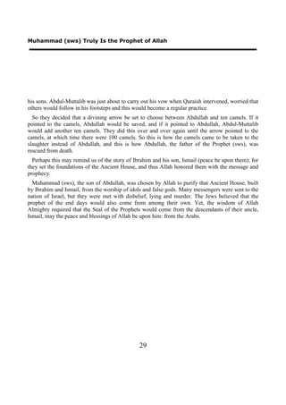Muhammad (sws) Truly Is the Prophet of Allah




his sons. Abdul-Muttalib was just about to carry out his vow when Quraish intervened, worried that
others would follow in his footsteps and this would become a regular practice.
  So they decided that a divining arrow be set to choose between Abdullah and ten camels. If it
pointed to the camels, Abdullah would be saved, and if it pointed to Abdullah, Abdul-Muttalib
would add another ten camels. They did this over and over again until the arrow pointed to the
camels, at which time there were 100 camels. So this is how the camels came to be taken to the
slaughter instead of Abdullah, and this is how Abdullah, the father of the Prophet (sws), was
rescued from death.
  Perhaps this may remind us of the story of Ibrahim and his son, Ismail (peace be upon them); for
they set the foundations of the Ancient House, and thus Allah honored them with the message and
prophecy.
  Muhammad (sws), the son of Abdullah, was chosen by Allah to purify that Ancient House, built
by Ibrahim and Ismail, from the worship of idols and false gods. Many messengers were sent to the
nation of Israel, but they were met with disbelief, lying and murder. The Jews believed that the
prophet of the end days would also come from among their own. Yet, the wisdom of Allah
Almighty required that the Seal of the Prophets would come from the descendants of their uncle,
Ismail, may the peace and blessings of Allah be upon him: from the Arabs.




                                               29
 