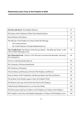 Muhammad (sws) Truly Is the Prophet of Allah




The Eleventh Proof: The Prophet's Miracles                                            55

The Stance of the Unbelievers When They Heard the Quran                               57

Some Miracles of the Quran                                                            59

The Miracles of the Prophet (sws) that Confirm His Message                            73
  -   His Accepted Prayers
  -   The Visible Miracles of Prophet Muhammad (sws)

The Twelfth Proof: The Witness of the Previous Books—The Bible and Torah—to the       78
Call of Allah's Messenger (sws)

The Thirteenth Proof: {Verily it is We Who have sent down the Reminder, and surely,   86
We will guard it.}

No Jew or Christian Really Believes…                                                  89

The Testimony of Western Intellectuals                                                91

The Testimony of Scientists                                                           93

Trustworthiness and Honesty are Proof of His Prophecy and Mission                     96

Some Evidence of His Truthfulness and Honesty Before and After the Mission            99

The Incident of the Slander (against Aisha, the Prophet's Wife)                       99

His Mission at the Age of Forty Was One Proof of His Prophecy                         101

Allah Protected Muhammad (sws), in Life and in Death                                  104

The Perseverance and Care of Allah over His Prophet are Evidence of his Prophecy      108

His Complete, Good, Pure and Prophetic Biography is Evidence of His Prophecy (sws)    109


                                                 3
 