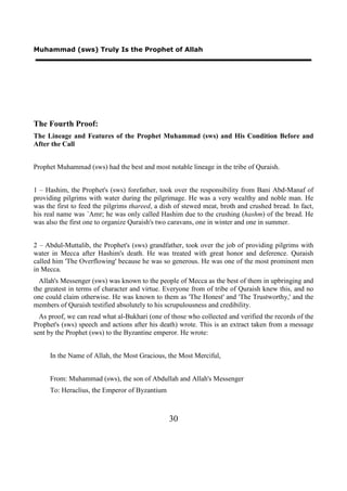 Muhammad (sws) Truly Is the Prophet of Allah




The Fourth Proof:
The Lineage and Features of the Prophet Muhammad (sws) and His Condition Before and
After the Call


Prophet Muhammad (sws) had the best and most notable lineage in the tribe of Quraish.


1 – Hashim, the Prophet's (sws) forefather, took over the responsibility from Bani Abd-Manaf of
providing pilgrims with water during the pilgrimage. He was a very wealthy and noble man. He
was the first to feed the pilgrims thareed, a dish of stewed meat, broth and crushed bread. In fact,
his real name was `Amr; he was only called Hashim due to the crushing (hashm) of the bread. He
was also the first one to organize Quraish's two caravans, one in winter and one in summer.


2 – Abdul-Muttalib, the Prophet's (sws) grandfather, took over the job of providing pilgrims with
water in Mecca after Hashim's death. He was treated with great honor and deference. Quraish
called him 'The Overflowing' because he was so generous. He was one of the most prominent men
in Mecca.
  Allah's Messenger (sws) was known to the people of Mecca as the best of them in upbringing and
the greatest in terms of character and virtue. Everyone from of tribe of Quraish knew this, and no
one could claim otherwise. He was known to them as 'The Honest' and 'The Trustworthy,' and the
members of Quraish testified absolutely to his scrupulousness and credibility.
  As proof, we can read what al-Bukhari (one of those who collected and verified the records of the
Prophet's (sws) speech and actions after his death) wrote. This is an extract taken from a message
sent by the Prophet (sws) to the Byzantine emperor. He wrote:


     In the Name of Allah, the Most Gracious, the Most Merciful,


     From: Muhammad (sws), the son of Abdullah and Allah's Messenger
     To: Heraclius, the Emperor of Byzantium



                                                30
 