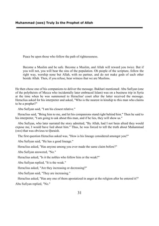 Muhammad (sws) Truly Is the Prophet of Allah




     Peace be upon those who follow the path of righteousness.


     Become a Muslim and be safe. Become a Muslim, and Allah will reward you twice. But if
     you will not, you will bear the sins of the population. Oh people of the scripture, follow the
     right way, worship none but Allah, with no partner, and do not make gods of each other
     beside Allah. Then, if you refuse, bear witness that we are Muslims.


He then chose one of his companions to deliver the message. Bukhari mentioned: Abu Sufiyan (one
of the polytheists of Mecca who incidentally later embraced Islam) was on a business trip in Syria
at the time when he was summoned to Heraclius' court after the latter received the message.
Heraclius asked for his interpreter and asked, "Who is the nearest in kinship to this man who claims
to be a prophet?"
 Abu Sufiyan said, "I am his closest relative."
  Heraclius said, "Bring him to me, and let his companions stand right behind him." Then he said to
his interpreter, "I am going to ask about this man, and if he lies, they will show us."
  Abu Sufiyan, who later narrated the story admitted, "By Allah, had I not been afraid they would
expose me, I would have lied about him." Thus, he was forced to tell the truth about Muhammad
(sws) that was obvious to Quraish.
 The first question Heraclius asked was, "How is his lineage considered amongst you?"
 Abu Sufiyan said, "He has a good lineage."
 Heraclius asked, "Has anyone among you ever made the same claim before?"
 Abu Sufiyan answered, "No."
 Heraclius asked, "Is it the nobles who follow him or the weak?"
 Abu Sufiyan replied, "It is the weak."
 Heraclius asked, "Are they increasing or decreasing?"
 Abu Sufiyan said, "They are increasing."
 Heraclius asked, "Has any one of them apostatized in anger at the religion after he entered it?"
Abu Sufiyan replied, "No."

                                                  31
 