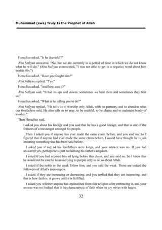 Muhammad (sws) Truly Is the Prophet of Allah




 Heraclius asked, "Is he deceitful?"
  Abu Sufiyan answered, "No, but we are currently in a period of time in which we do not know
what he will do." (Abu Sufiyan commented, "I was not able to get in a negative word about him
beside this.")
 Heraclius asked, "Have you fought him?"
 Abu Sufiyan replied, "Yes."
 Heraclius asked, "And how was it?"
  Abu Sufiyan said, "It had its ups and downs; sometimes we beat them and sometimes they beat
us."
 Heraclius asked, "What is he telling you to do?"
  Abu Sufiyan replied, "He tells us to worship only Allah, with no partners, and to abandon what
our forefathers said. He also tells us to pray, to be truthful, to be chaste and to maintain bonds of
kinship."
 Then Heraclius said,
     I asked you about his lineage and you said that he has a good lineage, and that is one of the
     features of a messenger amongst his people.
       Then I asked you if anyone has ever made the same claim before, and you said no. So I
     figured that if anyone had ever made the same claim before, I would have thought he is just
     imitating something that has been said before.
       I asked you if any of his forefathers were kings, and your answer was no. If you had
     answered yes, perhaps he is just reclaiming his father's kingdom.
       I asked if you had accused him of lying before this claim, and you said no. So I knew that
     he would not be careful to avoid lying to people only to do so about Allah.
       I asked if the noble or the weak follow him, and you said the weak. Those are indeed the
     followers of Allah's messengers.
       I asked if they are increasing or decreasing, and you replied that they are increasing, and
     that is how faith is: it grows until it is fulfilled.
       I asked you whether anyone has apostatized from this religion after embracing it, and your
     answer was no. Indeed that is the characteristic of faith when its joy mixes with hearts.

                                                32
 