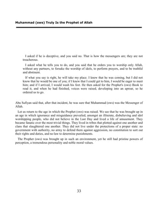 Muhammad (sws) Truly Is the Prophet of Allah




        I asked if he is deceptive, and you said no. That is how the messengers are; they are not
      treacherous.
        I asked what he tells you to do, and you said that he orders you to worship only Allah,
      without any partners, to forsake the worship of idols, to perform prayers, and to be truthful
      and abstinent.
        If what you say is right, he will take my place. I knew that he was coming, but I did not
      know that he would be one of you; if I knew that I could get to him, I would be eager to meet
      him; and if I arrived, I would wash his feet. He then asked for the Prophet's (sws) Book to
      read it, and when he had finished, voices were raised, developing into an uproar, so he
      ordered us to go.


Abu Sufiyan said that, after that incident, he was sure that Muhammad (sws) was the Messenger of
Allah.
  Let us return to the age in which the Prophet (sws) was raised. We see that he was brought up in
an age in which ignorance and misguidance prevailed, amongst an illiterate, disbelieving and idol
worshipping people, who did not believe in the Last Day and lived a life of amusement. They
became fanatic over the most trivial things. They lived in tribes that plotted against one another and
clans that slaughtered one another. They did not live under the protections of a proper state: no
government with authority, no army to defend them against aggression, no constitution to sort out
their rights and duties, and no law to determine punishments.
  The Prophet (sws) was brought up in such an environment, yet he still had pristine powers of
perception, a tremendous personality and noble moral values.




                                                 33
 