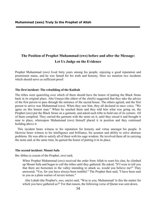 Muhammad (sws) Truly Is the Prophet of Allah




    The Position of Prophet Muhammad (sws) before and after the Message:
                                Let Us Judge on the Evidence

Prophet Muhammad (sws) lived forty years among his people, enjoying a good reputation and
preeminent status, and he was famed for his truth and honesty. Here we mention two incidents
which should serve as sufficient proof:


The first incident: The rebuilding of the Kaäbah
The tribes were quarreling over which of them should have the honor of putting the Black Stone
back in its original place. Abu Umaya (the eldest of the chiefs) suggested that they take the advice
of the first person to pass through the entrance of the sacred house. The others agreed, and the first
person to arrive was Muhammad (sws). When they saw him, they all declared in once voice, "We
agree on this honest man." When he reached them and they told him what was going on, the
Prophet (sws) put the Black Stone on a garment, and asked each tribe to hold one of its corners. All
of them complied. They carried the garment with the stone on it, until they raised it and brought it
near to place, whereupon Muhammad (sws) himself placed it in position and they continued
building above it.
  This incident bears witness to his reputation for honesty and virtue amongst his people. It
likewise bears witness to his intelligence and brilliance, his acumen and ability to solve abstruse
problems. He was able to satisfy all of them with his sage wisdom. He involved them all in carrying
the stone and, at the same time, he gained the honor of putting it in its place.


The second incident: Mount Safa
Ibn Abbas (a cousin of the Prophet, sws) said,
      When Prophet Muhammad (sws) received the order from Allah to warn his clan, he climbed
      up Mount Safa and began to call the tribes until they gathered. He asked, "If I were to tell you
      that there are horsemen in the valley intending to attack us, would you believe me?" They
      answered, "Yes, for you have always been truthful." The Prophet then said, "I have been sent
      to you as a plain warner of severe torture."
       Abu Lahab (the Prophet's, sws, uncle) said, "Woe to you, Muhammad! Is this the matter for
      which you have gathered us?" For that reason, the following verse of Quran was sent down,
                                                 34
 