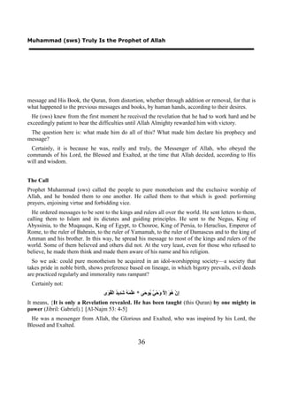Muhammad (sws) Truly Is the Prophet of Allah




message and His Book, the Quran, from distortion, whether through addition or removal, for that is
what happened to the previous messages and books, by human hands, according to their desires.
  He (sws) knew from the first moment he received the revelation that he had to work hard and be
exceedingly patient to bear the difficulties until Allah Almighty rewarded him with victory.
 The question here is: what made him do all of this? What made him declare his prophecy and
message?
  Certainly, it is because he was, really and truly, the Messenger of Allah, who obeyed the
commands of his Lord, the Blessed and Exalted, at the time that Allah decided, according to His
will and wisdom.


The Call
Prophet Muhammad (sws) called the people to pure monotheism and the exclusive worship of
Allah, and he bonded them to one another. He called them to that which is good: performing
prayers, enjoining virtue and forbidding vice.
  He ordered messages to be sent to the kings and rulers all over the world. He sent letters to them,
calling them to Islam and its dictates and guiding principles. He sent to the Negus, King of
Abyssinia, to the Muqauqas, King of Egypt, to Chosroe, King of Persia, to Heraclius, Emperor of
Rome, to the ruler of Bahrain, to the ruler of Yamamah, to the ruler of Damascus and to the king of
Amman and his brother. In this way, he spread his message to most of the kings and rulers of the
world. Some of them believed and others did not. At the very least, even for those who refused to
believe, he made them think and made them aware of his name and his religion.
  So we ask: could pure monotheism be acquired in an idol-worshipping society—a society that
takes pride in noble birth, shows preference based on lineage, in which bigotry prevails, evil deeds
are practiced regularly and immorality runs rampant?
 Certainly not:
                                 ‫ِﻥْ ُ َ ِ ﱠ َﺣْ ٌ ُﻮ َﻰ * َﱠ َ ُ َ ِﻳ ُ ﺍﻟْ ُ َﻯ‬
                                  ‫ﻋﻠﻤﻪ ﺷﺪ ﺪ ﻘﻮ‬             ‫ﺇ ﻫﻮ ﺇﻻ ﻭ ﻲ ﻳ ﺣ‬
It means, {It is only a Revelation revealed. He has been taught (this Quran) by one mighty in
power (Jibril: Gabriel).} [Al-Najm 53: 4-5]
 He was a messenger from Allah, the Glorious and Exalted, who was inspired by his Lord, the
Blessed and Exalted.


                                                      36
 
