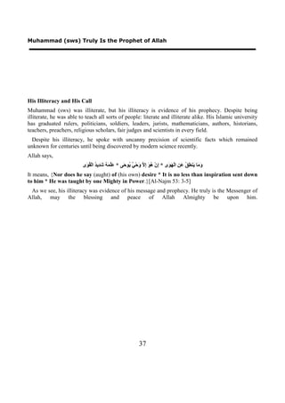 Muhammad (sws) Truly Is the Prophet of Allah




His Illiteracy and His Call
Muhammad (sws) was illiterate, but his illiteracy is evidence of his prophecy. Despite being
illiterate, he was able to teach all sorts of people: literate and illiterate alike. His Islamic university
has graduated rulers, politicians, soldiers, leaders, jurists, mathematicians, authors, historians,
teachers, preachers, religious scholars, fair judges and scientists in every field.
 Despite his illiteracy, he spoke with uncanny precision of scientific facts which remained
unknown for centuries until being discovered by modern science recently.
Allah says,
                         ‫َ َﺎ َﻨ ِ ُ َ ِ ﺍﻟْ َ َﻯ * ِﻥْ ُ َ ِ ﱠ َﺣْ ٌ ُﻮ َﻰ * َﱠ َ ُ َ ِﻳ ُ ﺍﻟْ ُ َﻯ‬
                          ‫ﻋﻠﻤﻪ ﺷﺪ ﺪ ﻘﻮ‬             ‫ﺇ ﻫﻮ ﺇﻻ ﻭ ﻲ ﻳ ﺣ‬           ‫ﻭﻣ ﻳ ﻄﻖ ﻋﻦ ﻬﻮ‬
It means, {Nor does he say (aught) of (his own) desire * It is no less than inspiration sent down
to him * He was taught by one Mighty in Power.}[Al-Najm 53: 3-5]
 As we see, his illiteracy was evidence of his message and prophecy. He truly is the Messenger of
Allah, may the blessing and peace of Allah Almighty be upon him.




                                                            37
 