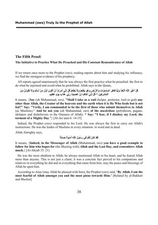 Muhammad (sws) Truly Is the Prophet of Allah




The Fifth Proof:
The Initiative to Practice What He Preached and His Constant Remembrance of Allah


If we return once more to the Prophet (sws), reading reports about him and studying his influence,
we find the strongest evidence of his prophecy.
 All reports agreed unanimously that he was always the first practice what he preached: the first to
do what he enjoined and avoid what he prohibited. Allah says in the Quran,
   ‫ﻗ ﺃﻏ ﺮ ﻠﻪ ﺃﺗﺨﺬ ﻭﻟﻴ ﻓ ﻃﺮ ﺴﻤ ﻭ ﺕ ﻭ ﻷ ﺽ ﻭﻫﻮ ﻳ ﻌﻢ ﻭﻻ ﻳ ﻌﻢ ﻗ ﺇﻧﻲ ﺃﻣ ﺕ ﺃ ﺃﻛ ﻥ ﺃﻭﻝ ﻣ ﺃ ﻠﻢ ﻭﻻ ﺗﻜ ﻧﻦ ﻣﻦ‬
   َ ِ ‫ﺎ َﺎ ِ ِ ﺍﻟ ﱠ َﺎ َﺍ ِ َﺍ َﺭْ ِ َ ُ َ ُﻄْ ِ ُ َ َ ُﻄْ َ ُ ُﻞْ ِ ﱢ َ ُ ِﺮْ ُ َﻥْ َ ُﻮ َ َ ﱠ َ َﻦْ َﺳَْ َ َ َ َ ُﻮ َ ﱠ‬ َِ ُ ِ ‫ُﻞْ َ َﻴْ َ ﺍﻟﱠ ِ َ ﱠ‬
                                       ‫ﻤ ﺮﻛ ﻦ ﻗ ﺇﻧﻲ ﺃﺧ ﻑ ﺇ ﻋﺼ ﺖ ﺭﺑ ﻋﺬ ﺏ ﻳ ﻡ ﻋﻈ ﻢ‬
                                       ٍ ‫ﺍﻟْ ُﺸْ ِ ِﻴ َ * ُﻞْ ِ ﱢ َ َ َﺎ ُ ِﻥْ َ َﻴْ ُ َ ﱢﻲ َ َﺍ َ َﻮْ ٍ َ ِﻴ‬
It means, {Say (oh Muhammad, sws), "Shall I take as a wali (helper, protector, lord or god) any
other than Allah, the Creator of the heavens and the earth when it is He Who feeds but is not
fed?" Say: "Verily, I am commanded to be the first of those who submit themselves to Allah
(as Muslims)." And be not you (oh Muhammad, sws) of the mushrikun (polytheists, pagans,
idolaters and disbelievers in the Oneness of Allah). * Say: "I fear, if I disobey my Lord, the
torment of a Mighty Day."} [Al-An`aam 6: 14-15]
  Indeed, the Prophet (sws) responded to his Lord. He was always the first to carry out Allah's
instructions. He was the leader of Muslims in every situation: in word and in deed.
Allah Almighty says,
                                                     ‫ﻟﻘ ﻛ ﻥ ﻟﻜ ﻓ ﺭﺳ ﻝ ﻠﻪ ﺃ ﻮﺓ ﺣﺴﻨﺔ‬
                                                     ٌ َ َ َ ٌ َ ْ‫َ َﺪْ َﺎ َ َ ُﻢْ ِﻲ َ ُﻮ ِ ﺍﻟﱠ ِ ُﺳ‬
It means, {Indeed, in the Messenger of Allah (Muhammad, sws) you have a good example to
follow for him who hopes for (the Meeting with) Allah and the Last Day, and remembers Allah
much.} [Al-Ahzab 33: 21]
  He was the most obedient to Allah, he always mentioned Allah in his heart, and he feared Allah
more than anyone. This is not just a claim; it was a concrete fact proved to his companions and
relatives in everything he did and in everything that came from him, may the peace and blessings of
Allah be upon him.
  According to Anas (may Allah be pleased with him), the Prophet (sws) said, "By Allah, I am the
most fearful of Allah amongst you and the most pious towards Him." [Related by al-Bukhari
and Muslim]



                                                                          38
 