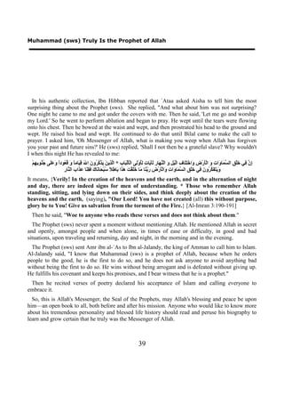Muhammad (sws) Truly Is the Prophet of Allah




  In his authentic collection, Ibn Hibban reported that `Ataa asked Aisha to tell him the most
surprising thing about the Prophet (sws). She replied, "And what about him was not surprising?
One night he came to me and got under the covers with me. Then he said, 'Let me go and worship
my Lord.' So he went to perform ablution and began to pray. He wept until the tears were flowing
onto his chest. Then he bowed at the waist and wept, and then prostrated his head to the ground and
wept. He raised his head and wept. He continued to do that until Bilal came to make the call to
prayer. I asked him, 'Oh Messenger of Allah, what is making you weep when Allah has forgiven
you your past and future sins?' He (sws) replied, 'Shall I not then be a grateful slave? Why wouldn't
I when this night He has revealed to me:
  ْ‫ِ ﱠ ِﻲ َﻠْ ِ ﺍﻟ ﱠ َﺎ َﺍ ِ َ ﺍﻟَْﺭْ ِ َﺍﺧْ َِﺎ ِ ﺍﱠﻴْ ِ َ ﺍﻟْ ﱠ َﺎ ِ ََ َﺎ ِ ُِﻭِْﻰ ﺍﻟَْﻟْ َﺎ ِ * ﺍﱠ ِﻳ َ َﺬْ ُ ُﻭ َ ﺍ َ ِ َﺎﻣً َ ُ ُﻮﺩً َ ََﻰ ُ ُﻮ ِ ِﻢ‬
    ‫ﺇﻥ ﻓ ﺧ ﻖ ﺴﻤ ﻭ ﺕ ﻭ ﺄ ﺽ ﻭ ﺘﻠ ﻑ ﻟ ﻞ ﻭ ﻨﻬ ﺭ ﻟﺄﻳ ﺕ ﻟﺄ ﻟ ﺄ ﺒ ﺏ ﻟﺬ ﻦ ﻳ ﻛﺮ ﻥ ﷲ ﻗﻴ ﺎ ﻭ ﻗﻌ ﺍ ﻭﻋﻠ ﺟﻨ ﺑﻬ‬
                      ‫ﻭﻳﺘﻔﻜﺮ ﻥ ﻓ ﺧ ﻖ ﺴﻤ ﻭ ﺕ ﻭ ﺄ ﺽ ﺭﺑﻨ ﻣ ﺧﻠ ﺖ ﻫﺬ ﺑ ﻃﻼ ﺳ ﺤ ﻧ ﻙ ﻓﻘﻨ ﻋﺬ ﺏ ﻨ ﺭ‬
                      ِ ‫َ َ َ َ ﱠ ُﻭ َ ِﻲ َﻠْ ِ ﺍﻟ ﱠ َﺎ َﺍ ِ َﺍﻟَْﺭْ ِ َ ﱠ َﺎ َﺎ ََﻘْ َ َ َﺍ َﺎ ِ ً ُﺒْ َﺎ َﺎ َ َ ِ َﺎ َ َﺍ َ ﺍﻟ ﱠﺎ‬
It means, {Verily! In the creation of the heavens and the earth, and in the alternation of night
and day, there are indeed signs for men of understanding. * Those who remember Allah
standing, sitting, and lying down on their sides, and think deeply about the creation of the
heavens and the earth, (saying), "Our Lord! You have not created (all) this without purpose,
glory be to You! Give us salvation from the torment of the Fire.} [Al-Imran 3:190-191]
 Then he said, "Woe to anyone who reads these verses and does not think about them."
  The Prophet (sws) never spent a moment without mentioning Allah. He mentioned Allah in secret
and openly, amongst people and when alone, in times of ease or difficulty, in good and bad
situations, upon traveling and returning, day and night, in the morning and in the evening.
  The Prophet (sws) sent Amr ibn al-`As to Ibn al-Jalandy, the king of Amman to call him to Islam.
Al-Jalandy said, "I know that Muhammad (sws) is a prophet of Allah, because when he orders
people to the good, he is the first to do so, and he does not ask anyone to avoid anything bad
without being the first to do so. He wins without being arrogant and is defeated without giving up.
He fulfills his covenant and keeps his promises, and I bear witness that he is a prophet."
 Then he recited verses of poetry declared his acceptance of Islam and calling everyone to
embrace it.
  So, this is Allah's Messenger, the Seal of the Prophets, may Allah's blessing and peace be upon
him—an open book to all, both before and after his mission. Anyone who would like to know more
about his tremendous personality and blessed life history should read and peruse his biography to
learn and grow certain that he truly was the Messenger of Allah.



                                                                           39
 