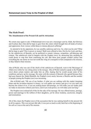 Muhammad (sws) Truly Is the Prophet of Allah




The Sixth Proof:
The Abandonment of the Present Life and Its Attractions


We return once again to ask: if Muhammad (sws) was not a messenger sent by Allah, the Glorious
and Exalted, then what did he hope to gain from this claim which brought him all kinds of torture
and oppression, from vicious verbal abuse to intense physical suffering?
  As attested to by his opponents, he was sensible, judicious and wise. So, what was his aim? What
did he hope to gain? Was it power or money? Both were offered to him, first by his Lord, and then,
by the unbelievers of Quraish, yet he preferred to remain virtuous, scrupulous, self-denying and
content. The unbelievers tried to bargain with the Prophet (sws), by showering him anything he
could desire to stop him from continuing his call. But those poor people couldn't realize that
everything the sun shone on was not worth the wing of a mosquito to him compared to his mission,
so they failed in their mission.


Abu al-Walid, who was one of the chiefs of the unbelievers of Quraish, went to the Messenger of
Allah (sws) while he was sitting alone in the mosque. Abu al-Walid wanted to speak to the Prophet
(sws) about certain matters and make him an offer, hoping that he would accept some of his
conditions and give up his message. He came with the consent of Quraish who agreed because they
had seen Hamza ibn Abdul-Muttalib, the Prophet's (sws) uncle, become a Muslim and the number
of people joining the Prophet (sws) was increasing.
  Abu al-Walid said, "Oh son of my brother, if what you are seeking with this matter (meaning
Islam and the invitation thereto) is money, we will gather our money and give it to you until you
become the richest of us; if you are seeking honor and prestige, we will make you our leader until
we make no decisions without your leave; and if you want power, we will make your our king."
  The Prophet (sws) refused all of this for the sake of his message. He was offered money, prestige,
power and marriage to the noblest of their daughters, yet he chose modesty, asceticism, integrity
and minimalism.


All of this clears the Prophet (sws) of the accusation that he was seeking benefit in the present life
in all its aspects. This was not just idle talk; it was just as much a cold, hard fact at the beginning of
his call as it was at the end of his mission.

                                                   40
 