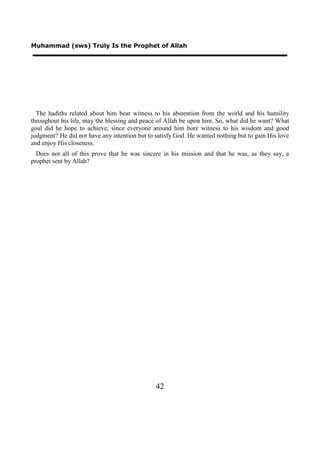 Muhammad (sws) Truly Is the Prophet of Allah




  The hadiths related about him bear witness to his abstention from the world and his humility
throughout his life, may the blessing and peace of Allah be upon him. So, what did he want? What
goal did he hope to achieve, since everyone around him bore witness to his wisdom and good
judgment? He did not have any intention but to satisfy God. He wanted nothing but to gain His love
and enjoy His closeness.
  Does not all of this prove that he was sincere in his mission and that he was, as they say, a
prophet sent by Allah?




                                               42
 