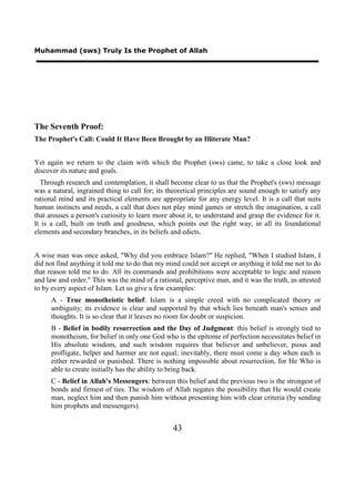 Muhammad (sws) Truly Is the Prophet of Allah




The Seventh Proof:
The Prophet's Call: Could It Have Been Brought by an Illiterate Man?


Yet again we return to the claim with which the Prophet (sws) came, to take a close look and
discover its nature and goals.
  Through research and contemplation, it shall become clear to us that the Prophet's (sws) message
was a natural, ingrained thing to call for; its theoretical principles are sound enough to satisfy any
rational mind and its practical elements are appropriate for any energy level. It is a call that suits
human instincts and needs, a call that does not play mind games or stretch the imagination, a call
that arouses a person's curiosity to learn more about it, to understand and grasp the evidence for it.
It is a call, built on truth and goodness, which points out the right way, in all its foundational
elements and secondary branches, in its beliefs and edicts.


A wise man was once asked, "Why did you embrace Islam?" He replied, "When I studied Islam, I
did not find anything it told me to do that my mind could not accept or anything it told me not to do
that reason told me to do. All its commands and prohibitions were acceptable to logic and reason
and law and order." This was the mind of a rational, perceptive man, and it was the truth, as attested
to by every aspect of Islam. Let us give a few examples:
      A - True monotheistic belief: Islam is a simple creed with no complicated theory or
      ambiguity; its evidence is clear and supported by that which lies beneath man's senses and
      thoughts. It is so clear that it leaves no room for doubt or suspicion.
      B - Belief in bodily resurrection and the Day of Judgment: this belief is strongly tied to
      monotheism, for belief in only one God who is the epitome of perfection necessitates belief in
      His absolute wisdom, and such wisdom requires that believer and unbeliever, pious and
      profligate, helper and harmer are not equal; inevitably, there must come a day when each is
      either rewarded or punished. There is nothing impossible about resurrection, for He Who is
      able to create initially has the ability to bring back.
      C - Belief in Allah's Messengers: between this belief and the previous two is the strongest of
      bonds and firmest of ties. The wisdom of Allah negates the possibility that He would create
      man, neglect him and then punish him without presenting him with clear criteria (by sending
      him prophets and messengers).


                                                 43
 