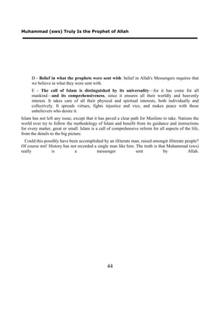 Muhammad (sws) Truly Is the Prophet of Allah




      D - Belief in what the prophets were sent with: belief in Allah's Messengers requires that
      we believe in what they were sent with.
      E - The call of Islam is distinguished by its universality—for it has come for all
      mankind—and its comprehensiveness, since it ensures all their worldly and heavenly
      interest. It takes care of all their physical and spiritual interests, both individually and
      collectively. It spreads virtues, fights injustice and vice, and makes peace with those
      unbelievers who desire it.
Islam has not left any issue, except that it has paved a clear path for Muslims to take. Nations the
world over try to follow the methodology of Islam and benefit from its guidance and instructions
for every matter, great or small. Islam is a call of comprehensive reform for all aspects of the life,
from the details to the big picture.
  Could this possibly have been accomplished by an illiterate man, raised amongst illiterate people?
Of course not! History has not recorded a single man like him. The truth is that Muhammad (sws)
really           is           a          messenger              sent           by             Allah.




                                                 44
 