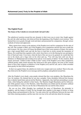 Muhammad (sws) Truly Is the Prophet of Allah




The Eighth Proof:
The Stance of the Unbelievers towards both Call and Caller


The unbelievers' position toward the new dynamic in their town was to resist: they fought against
the call, the caller and those who believed from the beginning of the Prophet's (sws) mission. They
harmed him (sws) greatly through word and deed, and persecuted his companions, through various
methods of torture and oppression.
  Many reports bear witness to the patience of the Prophet (sws) and his companions for the sake of
this call. One example is Bilal, one of the Prophet's (sws) companions and the first one to make the
call to prayer. He was a slave of Umaya ibn Khalaf (one of the worst enemies of Islam). He used to
put a rope around Bilal's neck and ask the boys to lead him in circles around the mountains of
Mecca. He would beat him regularly with a stick, force him to sit in the blazing hot sun and deprive
him of food and water. Even more, when the heat of the sun was at its greatest, he would take him
out to the desert, put a huge rock on his chest and say, "You will stay here until you die or
disbelieve in Muhammad and worship al-Lat and al-`Uzza (names of idols)." In this situation, Bilal
merely answered, "(Allah is) One! (Allah is) One!" Some of the Prophet's (sws) other companions
suffered greatly under torture because they believed in this great religion, but none of this caused
them to leave their religion or disbelieve in the Prophet (sws) and his call, and so Allah rewarded
them greatly for their belief and patience.
  In their war against Islam, the unbelievers tried every weapon and every method. Then in the end,
they believed in the Prophet's (sws) message and his prophecy and gathered around him.


After the Prophet's (sws) death, some people claimed that they were prophets, like Musailama the
Liar, for instance. He claimed that he was also a prophet. Some dissidents followed him because
they evidently hated Islam and envied the Muslims. Apparently, they had been pretending to accept
Islam, while hiding the unbelief in their hearts. The Muslims fought Musailama and his followers,
and Allah granted victory to the Muslims, while Musailama was killed and the dissenters suffered
the worst defeat ever. Thus we see the fate of Musailama the Liar and his false claims!
  Do you see how Allah Almighty has combined the name of Musailama, the pretender to
prophecy, and the feature of lying? He has brought them together in the pages of history to bring
lasting shame and punishment to this liar. You may notice the vast difference between the man who
lied when claiming prophecy and the man who was true in his call and clear about his message.

                                                45
 