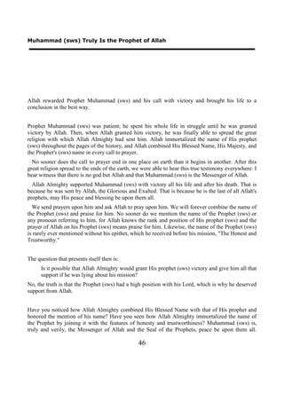 Muhammad (sws) Truly Is the Prophet of Allah




Allah rewarded Prophet Muhammad (sws) and his call with victory and brought his life to a
conclusion in the best way.


Prophet Muhammad (sws) was patient; he spent his whole life in struggle until he was granted
victory by Allah. Then, when Allah granted him victory, he was finally able to spread the great
religion with which Allah Almighty had sent him. Allah immortalized the name of His prophet
(sws) throughout the pages of the history, and Allah combined His Blessed Name, His Majesty, and
the Prophet's (sws) name in every call to prayer.
  No sooner does the call to prayer end in one place on earth than it begins in another. After this
great religion spread to the ends of the earth, we were able to hear this true testimony everywhere: I
bear witness that there is no god but Allah and that Muhammad (sws) is the Messenger of Allah.
  Allah Almighty supported Muhammad (sws) with victory all his life and after his death. That is
because he was sent by Allah, the Glorious and Exalted. That is because he is the last of all Allah's
prophets, may His peace and blessing be upon them all.
  We send prayers upon him and ask Allah to pray upon him. We will forever combine the name of
the Prophet (sws) and praise for him. No sooner do we mention the name of the Prophet (sws) or
any pronoun referring to him, for Allah knows the rank and position of His prophet (sws) and the
prayer of Allah on his Prophet (sws) means praise for him. Likewise, the name of the Prophet (sws)
is rarely ever mentioned without his epithet, which he received before his mission, "The Honest and
Trustworthy."


The question that presents itself then is:
      Is it possible that Allah Almighty would grant His prophet (sws) victory and give him all that
      support if he was lying about his mission?
No, the truth is that the Prophet (sws) had a high position with his Lord, which is why he deserved
support from Allah.


Have you noticed how Allah Almighty combined His Blessed Name with that of His prophet and
honored the mention of his name? Have you seen how Allah Almighty immortalized the name of
the Prophet by joining it with the features of honesty and trustworthiness? Muhammad (sws) is,
truly and verily, the Messenger of Allah and the Seal of the Prophets, peace be upon them all.

                                                 46
 