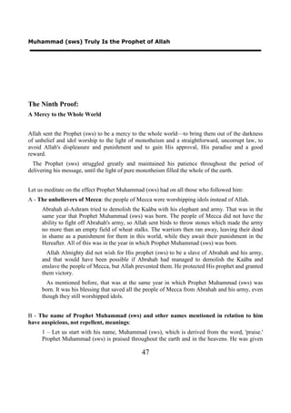 Muhammad (sws) Truly Is the Prophet of Allah




The Ninth Proof:
A Mercy to the Whole World


Allah sent the Prophet (sws) to be a mercy to the whole world—to bring them out of the darkness
of unbelief and idol worship to the light of monotheism and a straightforward, uncorrupt law, to
avoid Allah's displeasure and punishment and to gain His approval, His paradise and a good
reward.
  The Prophet (sws) struggled greatly and maintained his patience throughout the period of
delivering his message, until the light of pure monotheism filled the whole of the earth.


Let us meditate on the effect Prophet Muhammad (sws) had on all those who followed him:
A - The unbelievers of Mecca: the people of Mecca were worshipping idols instead of Allah.
     Abrahah al-Ashram tried to demolish the Kaäba with his elephant and army. That was in the
     same year that Prophet Muhammad (sws) was born. The people of Mecca did not have the
     ability to fight off Abrahah's army, so Allah sent birds to throw stones which made the army
     no more than an empty field of wheat stalks. The warriors then ran away, leaving their dead
     in shame as a punishment for them in this world, while they await their punishment in the
     Hereafter. All of this was in the year in which Prophet Muhammad (sws) was born.
       Allah Almighty did not wish for His prophet (sws) to be a slave of Abrahah and his army,
     and that would have been possible if Abrahah had managed to demolish the Kaäba and
     enslave the people of Mecca, but Allah prevented them. He protected His prophet and granted
     them victory.
       As mentioned before, that was at the same year in which Prophet Muhammad (sws) was
     born. It was his blessing that saved all the people of Mecca from Abrahah and his army, even
     though they still worshipped idols.


B - The name of Prophet Muhammad (sws) and other names mentioned in relation to him
have auspicious, not repellent, meanings:
     1 – Let us start with his name, Muhammad (sws), which is derived from the word, 'praise.'
     Prophet Muhammad (sws) is praised throughout the earth and in the heavens. He was given

                                              47
 
