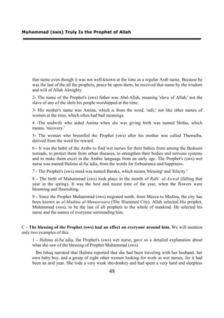 Muhammad (sws) Truly Is the Prophet of Allah




     that name even though it was not well-known at the time as a regular Arab name. Because he
     was the last of the all the prophets, peace be upon them, he received that name by the wisdom
     and will of Allah Almighty.
     2- The name of the Prophet's (sws) father was Abd-Allah, meaning 'slave of Allah,' not the
     slave of any of the idols his people worshipped at the time.
     3- His mother's name was Amina, which is from the word, 'safe,' not like other names of
     women at the time, which often had bad meanings.
     4 -The midwife who aided Amina when she was giving birth was named Shifaa, which
     means, 'recovery.'
     5- The woman who breastfed the Prophet (sws) after his mother was called Thuwaiba,
     derived from the word for reward.
     6 - It was the habit of the Arabs to find wet nurses for their babies from among the Bedouin
     nomads, to protect them from urban diseases, to strengthen their bodies and nervous systems
     and to make them excel in the Arabic language from an early age. The Prophet's (sws) wet
     nurse was named Halima al-Sa`adia, from the words for forbearance and happiness.
     7 - The Prophet's (sws) maid was named Baraka, which means 'blessing' and 'felicity.'
     8 - The birth of Muhammad (sws) took place in the month of Rabi` al-Awwal (falling that
     year in the spring). It was the best and nicest time of the year, when the flowers were
     blooming and flourishing.
     9 - Since the Prophet Muhammad (sws) migrated north, from Mecca to Medina, the city has
     been known as al-Madina al-Munawwara (The Illumined City). Allah selected His prophet,
     Muhammad (sws), to be the last of all prophets to the whole of mankind. He selected his
     name and the names of everyone surrounding him.


C - The blessing of the Prophet (sws) had an effect on everyone around him. We will mention
only two examples of this:
     1 - Halima al-Sa`adia, the Prophet's (sws) wet nurse, gave us a detailed explanation about
     what she saw of the blessing of Prophet Muhammad (sws).
       Ibn Ishaq narrated that Halima reported that she had been traveling with her husband, her
     own baby boy, and a group of eight other women looking for work as wet nurses, for it had
     been an arid year. She rode a very weak she-donkey and had spent a very hard and sleepless
                                               48
 