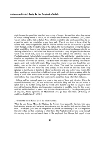 Muhammad (sws) Truly Is the Prophet of Allah




    night because her poor little baby had been crying of hunger. She said that when they arrived
    in Mecca seeking infants to suckle, all the women refused to take Muhammad (sws), for he
    was an orphan and he had no father. None of them wanted to take him because they did not
    expect his mother or grandfather to pay them well. When it was time to leave, all of the
    women had a baby except Halima, but she told her husband that she did not want to go back
    empty-handed, so she decided to take in the orphan. Her husband agreed, saying that perhaps
    Allah would bless them in him. Halima admitted that she only took him because she did not
    find any other infant to suckle but him. She took him back to camp and gave him her breasts,
    which were full of milk, and it was enough for both him and her own little boy. Thus, the
    Prophet (sws) and Halima's baby became foster brothers. She said that they slept that night as
    they had not slept before. Her husband went to feed the she-camel which had been very weak,
    but he found its udders full of milk. They both drank until they were entirely satisfied and
    spent a quiet and comfortable night. They began their return voyage and found their she-
    donkey was so fast that it outpaced all the others. This made her companions ask in
    astonishment if that was really the same donkey she had ridden on the way there. They
    returned to their home in Bani Sa`d which was the most arid land in the whole region. Her
    sheep would go out into the barren fields and return with much milk in their udders, while the
    sheep of other tribes would return without a single drop in their udders. Her neighbors were
    surprised and they began telling their shepherds to graze their sheep where hers had gone.
      Halima and her husband spent two years in that state of favor and blessing. When she
    weaned Muhammad (sws), he was healthy and well-built. They took him back to Mecca to
    return him to his mother, hoping that she would allow them to keep him for longer to enjoy
    more of his blessing. Halima tried to convince Amina that it would be better for him to stay
    with her and her husband to protect him from the diseases of the city. They kept asking until,
    at long last, Amina agreed to let Muhammad (sws) go back with them. [Al-Raheeq al-
    Makhtum, Ibn Hisham 1/162-164]


    2 - Umm Ma`bad al-Khuza`iya is the other example.
    While he was fleeing Mecca for Medina, the Prophet (sws) passed by her tent. She was a
    hard-working woman who had some sheep to raise, and she used to feed travelers from their
    milk. The Prophet (sws) and his companions asked her for something to eat. She responded
    that she wished she had something to offer them. The Prophet (sws) saw one sheep through
    the opening in the tent and asked about it. She explained that this one had stayed behind


                                              49
 