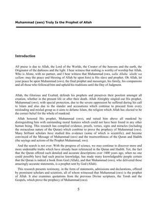 Muhammad (sws) Truly Is the Prophet of Allah




Introduction

All praise is due to Allah, the Lord of the Worlds, the Creator of the heavens and the earth, the
Originator of the darkness and the light. I bear witness that nothing is worthy of worship but Allah,
Who is Alone, with no partner, and I bear witness that Muhammad (sws, salla Allahu `alaihi wa
sallam: may the peace and blessing of Allah be upon him) is His slave and prophet. Oh Allah, let
your peace be upon Muhammad (sws), the final prophet and messenger, his family, his companions
and all those who followed him and upheld his traditions until the Day of Judgment.


Allah, the Glorious and Exalted, defends his prophets and preserves their position amongst all
creation, whether in the present life or after their death. Allah Almighty singled out His prophet,
Muhammad (sws), with special protection, due to the severe oppression he suffered during his call
to Islam and also due to the slander and accusations which continue to proceed from every
misleading and misled group as it aims to defame Islam, the religion which Allah has elected to be
the correct belief for the whole of mankind.
  Allah honored His prophet, Muhammad (sws), and raised him above all mankind by
distinguishing him with outstanding moral features which could not have been found in any other
human being. This research has compiled evidence, proofs, verses, signs and miracles (including
the miraculous nature of the Quran) which combine to prove the prophecy of Muhammad (sws).
Many brilliant scholars have studied this evidence (some of which is scientific), and become
convinced of the Message of Muhammad (sws) and the trustworthiness of the Quran and Hadith
(the sayings and actions of the Prophet Muhammad, sws).
  And the search is not over. With the progress of science, we may continue to discover more and
more undeniable truths which have already been referenced in the Quran and Hadith. Yet, the fact
that the Quran offered such detailed and accurate descriptions over 1400 years ago, when no one
could possibly have had such precise knowledge, has made many knowledgeable people certain
that the Quran is indeed a book from God (Allah), and that Muhammad (sws), who delivered these
amazingly accurate statements, is a prophet sent by God (Allah).
  This research presents testimony, in the form of statements, admissions and declarations, offered
by prominent scholars and scientists, all of whom witnessed that Muhammad (sws) is the prophet
of Allah. It also examines quotations from the previous Divine scriptures, the Torah and the
Gospels, which prove the prophecy of Muhammad (sws).


                                                 5
 