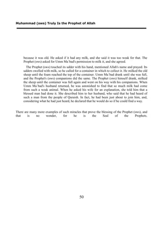 Muhammad (sws) Truly Is the Prophet of Allah




     because it was old. He asked if it had any milk, and she said it was too weak for that. The
     Prophet (sws) asked for Umm Ma`bad's permission to milk it, and she agreed.
       The Prophet (sws) touched its udder with his hand, mentioned Allah's name and prayed. Its
     udders swelled with milk, so he called for a container in which to collect it. He milked the old
     sheep until the foam reached the top of the container. Umm Ma`bad drank until she was full,
     and the Prophet's (sws) companions did the same. The Prophet (sws) himself drank, milked
     the sheep until the container was full again and went on his way with his companions. When
     Umm Ma`bad's husband returned, he was astonished to find that so much milk had come
     from such a weak animal. When he asked his wife for an explanation, she told him that a
     blessed man had done it. She described him to her husband, who said that he had heard of
     such a man from the people of Quraish. In fact, he had been just about to join him, and,
     considering what he had just heard, he declared that he would do so if he could find a way.


There are many more examples of such miracles that prove the blessing of the Prophet (sws), and
that    is    no    wonder,     for    he      is     the     Seal     of     the     Prophets.




                                                50
 