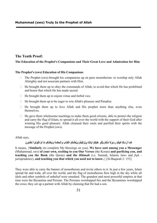 Muhammad (sws) Truly Is the Prophet of Allah




The Tenth Proof:
The Education of the Prophet's Companions and Their Great Love and Admiration for Him


The Prophet's (sws) Education of His Companions
    The Prophet (sws) brought his companions up on pure monotheism: to worship only Allah
     Almighty and not associate partners with Him.
    He brought them up to obey the commands of Allah, to avoid that which He has prohibited
     and honor that which He has made sacred.
    He brought them up to enjoin virtue and forbid vice.
    He brought them up to be eager to win Allah's pleasure and Paradise.
    He brought them up to love Allah and His prophet more than anything else, even
     themselves.
    He gave them wholesome teachings to make them good citizens, able to protect the religion
     and carry the flag of Islam, to spread it all over the world with the support of their God after
     winning His good pleasure. Allah cleansed their souls and purified their spirits with the
     message of the Prophet (sws).


Allah says,
       ‫ﻛﻤ ﺃ ﺳ ﻨ ﻓ ﻜ ﺭﺳ ﻻ ﻣ ﻜ ﻳ ﻠ ﻋﻠ ﻜ ﻳ ﺗﻨ ﻭﻳﺰﻛ ﻜ ﻭﻳﻌﻠﻤﻜﻢ ِﺘ ﺏ ﻭ ﺤ ﻤﺔ ﻭﻳﻌﻠﻤﻜ ﻣ ﻟ ﺗﻜ ﻧ ﺗ ﻠﻤ ﻥ‬
       َ ‫َ َﺎ َﺭْ َﻠْ َﺎ ِﻴ ُﻢْ َ ُﻮ ً ﱢﻨ ُﻢْ َﺘُْﻮ ََﻴْ ُﻢْ ﺁ َﺎ ِ َﺎ َ ُ َ ﱢﻴ ُﻢْ َ ُ َﱢ ُ ُ ُ ﺍﻟْﻜ َﺎ َ َﺍﻟْ ِﻜْ َ َ َ ُ َﱢ ُ ُﻢ ﱠﺎ َﻢْ َ ُﻮ ُﻮﺍْ َﻌَْ ُﻮ‬
It means, {Similarly (to complete My blessings on you), We have sent among you a Messenger
(Muhammad, sws) of your own, reciting to you Our Verses (the Koran) and purifying you, and
teaching you the Book (the Quran) and the Hikmah (i.e. Sunnah, Islamic laws and fiqh -
jurisprudence), and teaching you that which you used not to know.} [Al-Baqarah 2: 151]


They were able to carry the banner of monotheism and invite others to it. In just a few years, Islam
spread far and wide, all over the world, and the flag of monotheism flew high in the sky while all
idols and other symbols of unbelief were smashed. The grandest and most powerful empires at that
time were the Byzantine and Persian. The Persians worshipped fire and the Byzantines worshipped
the cross; they set up a partner with Allah by claiming that He had a son.

                                                                              51
 