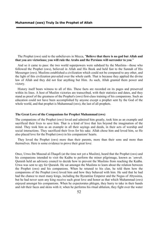 Muhammad (sws) Truly Is the Prophet of Allah




  The Prophet (sws) said to the unbelievers in Mecca, "Believe that there is no god but Allah and
that you are victorious; you will rule the Arabs and the Persians will surrender to you."
  And so it came to pass: the two world superpowers were subdued by the Muslims—those who
followed the Prophet (sws), believed in Allah and His Book and held fast to the Sunnah of His
Messenger (sws). Muslims established a civilization which could not be compared to any other, and
the light of this civilization prevailed over the whole earth. That is because they applied the divine
law of Allah and they did not fear anything but Him. As such, Allah granted them power and
victory.
  History itself bears witness to all of this. These facts are recorded on its pages and preserved
within its lines. A host of Muslim victories are transcribed, with their statistics and dates, and they
stand as proof of the greatness of the Prophet's (sws) first-class training of his companions. Such an
education could not have been accomplished by anyone except a prophet sent by the God of the
whole world, and that prophet is Muhammad (sws), the last of all prophets.


The Great Love of the Companions for Prophet Muhammad (sws)
The companions of the Prophet (sws) loved and admired him greatly, took him as an example and
sacrificed their lives to save him. That is a kind of love that lies beyond the imagination of the
mind. They took him as an example in all their sayings and deeds, in their acts of worship and
social interactions. They sacrificed their lives for his sake. Allah chose him and loved him, so He
also placed love for the Prophet (sws) in his companions' hearts.
  They loved the Prophet (sws) more than their parents, more than their sons and more than
themselves. Here is some evidence to prove their great love:


Once, Urwa ibn Masoud al-Thaqafi (at the time not yet a Muslim), heard that the Prophet (sws) and
his companions intended to visit the Kaäba to perform the minor pilgrimage, known as `umrah.
Quraish held an advisory council to decide how to prevent the Muslims from reaching the Kaäba.
Urwa was sent to spy for Quraish. He sat amongst the Muslims to learn about the relation between
the Prophet (sws) and his companions. When he retuned to his clan, he told them how the
companions of the Prophet (sws) loved him and how they behaved with him. He said that he had
had the chance to meet many kings, including the Byzantine Emperor and the Negus of Abyssinia,
but he had never seen any king receive such great love and honor as that which Muhammad (sws)
enjoyed amongst his companions. When he expectorates phlegm, they hurry to take in their hands
and rub their faces and skins with it; when he performs his ritual ablution, they fight over the water
                                                 52
 