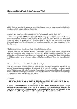 Muhammad (sws) Truly Is the Prophet of Allah




of his ablution; when he gives them an order, they hurry to carry out his command; and when he
speaks, they look straight at him to glorify him.


Another event that affected the companions of the Prophet greatly was his death (sws).
  When news spread that Muhammad (sws) had died, every spot in Medina went dark. It was a
great disaster to lose the Prophet (sws) and not be able to see him again. Some of the companions
would not believe he was dead; they thought perhaps he had just lost consciousness or been
temporarily paralyzed. We will mention two situations concerning two great companions of the
Prophet (sws).


The first situation was that of Umar ibn al-Khattab (the second caliph):
The news made him lose his mind. He said, "Some of the hypocrites claim that the Prophet (sws)
died, but Muhammad (sws) went to meet his Lord, like Moses when he left his people for forty
nights. During his absence, they claimed her was dead, yet he returned after forty nights, and so
will Muhammad (sws); he will return and cut off the hands and legs of those who claimed that he
died."


The second situation was that of Abu Bakr (the first caliph):
Abu Bakr came from his home, riding on his horse until he reached the mosque. He entered the
mosque without speaking to anyone. He was covered in tears. He kissed the Prophet (sws) and
asked Umar (who was still crying) to sit, but Umar refused. He then gathered the people and said to
them, "Let he who worshipped Muhammad know that Muhammad is dead, and let he who worships
Allah know that Allah is Eternal; He does not die.


Allah says,
 ‫َ َﺎ ُ َ ﱠ ٌ ِ ﱠ َ ُﻮ ٌ َﺪْ ََﺖْ ِﻦ َﺒِْ ِ ﺍﻟ ﱡ ُ ُ َ َِﻥ ﱠﺎ َ َﻭْ ُ ِ َ ﺍﻧ ََﺒْ ُﻢْ ََﻰ َﻋْ َﺎ ِ ُﻢْ َ َﻦ َﻨ َِﺐْ ََ َ َ ِ َﻴْ ِ ََﻦ َ ُ ﱠ ﺍﻟﱠ َ َﻴْ ًﺎ‬
  ‫ﻭﻣ ﻣﺤﻤﺪ ﺇﻻ ﺭﺳ ﻝ ﻗ ﺧﻠ ﻣ ﻗ ﻠﻪ ﺮﺳﻞ ﺃﻓﺈ ﻣ ﺕ ﺃ ﻗﺘﻞ ﻘﻠ ﺘ ﻋﻠ ﺃ ﻘ ﺑﻜ ﻭﻣ ﻳ ﻘﻠ ﻋﻠﻰ ﻋﻘﺒ ﻪ ﻓﻠ ﻳﻀﺮ ﻠﻪ ﺷ ﺌ‬
                                                                ‫ﻭﺳﻴ ﺰ ﻠﻪ ﺸ ﻛﺮ ﻦ‬
                                                                َ ‫َ َ َﺠْ ِﻱ ﺍﻟﱠ ُ ﺍﻟ ﱠﺎ ِ ِﻳ‬
It means, {Muhammad (peace be upon him) is no more than a messenger and indeed (many)
messengers have passed away before him. If he dies or is killed, will you then turn back on
your heels (as disbelievers)? And he who turns back on his heels, not the least harm will he do
to Allah; and Allah will give reward to those who are grateful.} [Al-Imran 3:144]
                                                                          53
 