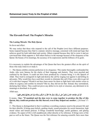 Muhammad (sws) Truly Is the Prophet of Allah




The Eleventh Proof: The Prophet's Miracles

The Lasting Miracle: The Holy Quran
Its favor and effect:
We may notice that those who respond to the call of the Prophet (sws) have different purposes.
Some respond because they find it a natural, intuitive message, consistent with mind and logic that
achieves good for both individual and society. Others respond because they fail to resist it and are
convinced that Allah supports it. Still others believe in the message because of the eloquence of the
Quran: the beauty of its meanings, the accuracy of its expressions and the loftiness of its goals.


It is necessary to explain the advantages of the Quran that have the greatest effect on the spirit of
those who read, listen to or study it.
1 – The Quran exhibits extreme perfection in its eloquence. This matter thoroughly confounded the
Arabs, who were famous for the clarity of their language and rhetoric. They were puzzled and
confused by the Quran. It could not have been produced by a human being; it is the Speech of
Allah. They tried to extinguish its light and destroy the call by waging war against it and killing its
advocates. Why would they have used their swords to eliminate this call if they were able to get rid
of it with their tongues? Would it not have been easier for them to fight back with similar verses to
refute its cogency and confute its miracle? But no, they did not do that. Instead, they surrendered,
declaring their failure. They could not prove any defect in its style or structure, any detriment in its
meanings or drawback in its goals.
Allah says,
         ‫ُﻞ ﱠ ِ ِ ﺍﺟْ َ َ َ ِ ﺍ ِﻧ ُ َﺍﻟْ ِ ﱡ ََﻰ َﻥ َﺄْ ُﻮﺍْ ِ ِﺜْ ِ َ َﺍ ﺍﻟْ ُﺮْﺁ ِ َ َﺄْ ُﻮ َ ِ ِﺜِْ ِ ََﻮْ َﺎ َ َﻌْ ُ ُﻢْ ِ َﻌْ ٍ َ ِﻴ ًﺍ‬
          ‫ﻗ ﻟﺌﻦ ﺘﻤﻌﺖ ﻹ ﺲ ﻭ ﺠﻦ ﻋﻠ ﺃ ﻳ ﺗ ﺑﻤ ﻞ ﻫﺬ ﻘ ﻥ ﻻ ﻳ ﺗ ﻥ ﺑﻤ ﻠﻪ ﻭﻟ ﻛ ﻥ ﺑ ﻀﻬ ﻟﺒ ﺾ ﻇﻬ ﺮ‬
It means, {Say: "If mankind and the jinn were to come together to produce the like of this
Quran, they could not produce the like thereof, even if they helped one another.} [Al-Israa' 17:
88]
2 - This Quran is distinguished in that it combines everything creatures need in the present life and
for their afterlife. It brings pure beliefs, guiding rituals, sound principles for social interaction, high
moral values and lenient policies. It brings wonderful knowledge, useful guidance, and glaring
evidence. No aspect of life is left unaddressed, either directly or by reference. It brings news of the
past as well as the future. The Quran was the first reference for amazing scientific facts more than

                                                                        55
 