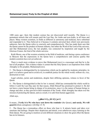 Muhammad (sws) Truly Is the Prophet of Allah




1400 years ago—facts that modern science has not discovered until recently. The Quran is a
permanent miracle that will remain until the Last Day, for Arabs and non-Arabs, in all times and
places. Many western scientists, in fields as different as astronomy and medicine, have submitted
and responded to it. They believed in it because it contains universal facts which were previously
unknown, facts the Quran refers to concisely and comprehensively. This has made them sure that
the Quran cannot be the product of human industry, but rather the Word of the Lord of the universe,
and that Muhammad (sws), the last prophet, was connected by inspiration and taught by the
Glorious Creator, the God of the whole universe.
  Keith Moore, one of the western scientists in the field of medicine, said during a press conference
in Moscow that the expressions in the Quran have a comprehensive and concise quality that
modern scientists have not yet achieved.
  There is much more evidence to prove that Muhammad (sws) is a messenger and that he is the
last of all prophets. This evidence makes it certain that the Holy Quran is an inspiration from Allah
Almighty to His prophet, Muhammad (sws).
3 – The Quran is distinguished by its instructions which can be applied by moderate principles; its
goal is to achieve good and to avoid evil, to establish justice for the whole world, without sin, vice,
destruction or ruin.
 Legal scholars, jurists and modernists, despite their differing opinions, witness in favor of the
Quran.
4 – The Quran is distinguished in that its law is eternal; Allah has commanded the whole world to
follow it until the Last Day and, for that reason, Allah Himself has promised to protect it. He did
not leave a mere human being in charge of its protection, since it is the nature of human beings to
change and alter, as they proved in their treatment of the Torah. Allah Almighty has taken over the
mission of protecting the Quran, and as a result, it is safe from human aggression.
Allah says,
                                     ‫ﻧ ﻧ ﻦ ﻧﺰ ﻨ ﺬ ﺮ ﻭﺇﻧ ﻟﻪ ﻟﺤ ﻓﻈ ﻥ‬
                                     َ ‫ﺇ ﱠﺎ َﺤْ ُ َ ﱠﻟْ َﺎ ﺍﻟ ﱢﻛْ َ َِ ﱠﺎ َ ُ َ َﺎ ِ ُﻮ‬
It means, {Verily it is We who have sent down the reminder (the Quran), and surely, We will
guard it (from corruption).} [Al-Hijr 15: 9]
5 – The Quran has a tremendous effect on those who hear it. It attracts hearts and takes over
emotions and feelings. Despite their skepticism and denial, even unbelievers enjoy listening to the
Holy Quran. We are going to mention several different situations to show the great effect the Quran
has on its listeners.

                                                           56
 