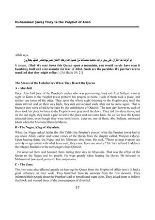 Muhammad (sws) Truly Is the Prophet of Allah




Allah says,
       ‫ﻟ ﺃ ﺰ ﻨ ﻫﺬ ﻘ ﻥ ﻋﻠ ﺟﺒﻞ ﻟﺮﺃ ﺘﻪ ﺧ ﺷﻌ ﻣﺘﺼﺪﻋ ﻣ ﺧ ﻴﺔ ﻠﻪ ﻭﺗ ﻚ ﻷ ﺜ ﻝ ﻧ ﺮﺑﻬ ﻟ ﻨ ﺱ ﻟﻌﻠﻬ ﻳﺘﻔﻜﺮ ﻥ‬
       َ ‫َﻮْ َﻧ َﻟْ َﺎ َ َﺍ ﺍﻟْ ُﺮْﺁ َ ََﻰ َ َ ٍ ﱠ ََﻳْ َ ُ َﺎ ِ ًﺎ ﱡ َ َ ﱢ ًﺎ ﱢﻦْ َﺸْ َ ِ ﺍﻟﱠ ِ َ ِﻠْ َ ﺍ َﻣْ َﺎ ُ َﻀْ ِ ُ َﺎ ِﻠ ﱠﺎ ِ َ َﱠ ُﻢْ َ َ َ ﱠ ُﻭ‬
It means, {Had We sent down this Quran upon a mountain, you would surely have seen it
humbling itself and rent asunder for fear of Allah. Such are the parables We put forward to
mankind that they might reflect.} [Al-Hashr 59: 21]


The Stance of the Unbelievers When They Heard the Quran
A - Abu Jahl
Once, Abu Jahl (one of the Prophet's uncles who was persecuting him) and Abu Sufiyan went at
night to listen to the Prophet (sws) perform his prayers at home. Each of them took a place, and
neither one knew of the other. They spent the whole night listening to the Prophet pray until the
dawn arrived, and on their way back, they met and advised each other not to come again. That is
because they were afraid to be seen by the unbelievers of Quraish. The next day, however, each of
them took his place to listen to the Prophet (sws) pray until the dawn. They did this three times, and
on the last night, they made a pact to leave the place and not come back. So we see how the Quran
attracted them, even though they were unbelievers. Later on, one of them, Abu Sufiyan, embraced
Islam when the Muslims liberated Mecca.
B - The Negus, King of Abyssinia:
When the Negus asked Jaäfar ibn Abi Talib (the Prophet's cousin) what the Prophet (sws) had to
say about Allah, Jaäfar read some verses of the Quran from the chapter called, Maryam (Mary).
Upon hearing them, the Negus and his followers shed tears. He said, "Those sayings (verses) are
entirely in agreement with what Jesus said; they come from one source." He then refused to deliver
the refugee Muslims to the messengers from Quraish.
 He received them and honored them during their stay in Abyssinia. That was the effect of the
Quran on the Negus and his people. He wept greatly when hearing the Quran. He believed in
Muhammad (sws) and protected his companions.
C - The Jinn:
The jinn were also affected greatly on hearing the Quran from the Prophet of Allah (sws). It had a
great influence on their souls. They benefited from its sermons from the first moment. They
informed their people about the Prophet's call to benefit and warn them. They asked them to believe
that book and warned them of the consequences of disbelief.

                                                                             57
 