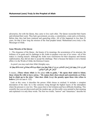 Muhammad (sws) Truly Is the Prophet of Allah




adversaries, but with the Quran, they came to love each other. The Quran reconciled their hearts
and reformed their souls. They had a government, an army, a constitution, a state and a civilization.
Before that, they had been scattered and quarreling tribes. All of this happened in less than 23
years, for that is how long the mission of the final prophet lasted. Muhammad (sws) truly is the
Messenger of Allah.


Some Miracles of the Quran
1 - The eloquence of the Quran—the beauty of its meanings, the accurateness of its structure, the
loftiness of its goals and its challenge to the Arabs to produce even one of its verses—all of this
makes it a lasting miracle. Although the Arabs were well-known for their eloquence and literary
sophistication, they did not dare to accept the challenge. That is because the Quran is not a human
effort; it is the Words of Allah, the Glorious Creator.
 As proof, you may read what Allah Almighty says,
‫ﻓﻤ ﻳﺮﺩ ﷲ ﺃ ﻳ ﺪﻳﻪ ﻳ ﺮ ﺻ ﺭﻩ ﻟ ﻠ ﻡ ﻭ ﻣ ﻳﺮ ﺃ ﻳﻀﻠﻪ ﻳ ﻌ ﺻ ﺭﻩ ﺿﻴ ﺎ ﺣﺮ ﺎ ﻛﺄﻧﻤ ﻳﺼﻌﺪ ﻓ ﺴﻤ ء ﻛﺬ ﻟﻚ ﻳ ﻌﻞ ﷲ‬
ُ ‫َ َﻦ ُ ِ ِ ﺍ ُ َﻥ َﻬْ ِ َ ُ َﺸْ َﺡْ َﺪْ َ ُ ِﻠْﺈﺳَْﺎ ِ َ َﻦ ُ ِﺩْ َﻥ ُ ِﱠ ُ َﺠْ َﻞْ َﺪْ َ ُ َ ﱢﻘً َ َﺟً ََ ﱠ َﺎ َ ﱠ ﱠ ُ ِﻲ ﺍﻟ ﱠ َﺎ ِ َ َﺍِ َ َﺠْ َ ُ ﺍ‬
                                                            ‫ﺮ ﺲ ﻋﻠ ﻟﺬ ﻦ ﻟ ﻳ ﻣﻨ ﻥ‬
                                                            َ ‫ﺍﻟ ﱢﺟْ َ ََﻰ ﺍﱠ ِﻳ َ َﺎ ُﺆْ ِ ُﻮ‬
It means, {Those whom Allah (in His plan) wills to guide, * He opens their mind to Islam;
those whom He wills to leave astray, * He makes their chest closed and constricted, as if they
had to climb up to the skies * thus does Allah (heap) the penalty upon those who refuse to
believe.}[Al-An`aam 6: 125]
  Look at this verse; it describes the person Allah choses to mislead. It includes a complete
description of his state: he is like someone rising through the highest layers of the atmosphere
where the pressure is very low. This causes him to feel irritation and have difficulty breathing. This
scientific fact was not discovered until the modern age, yet this noble verse pointed to that meaning
and explained it in only three words. The first two words, "narrow" and "uneasiness," describe his




                                                                         59
 